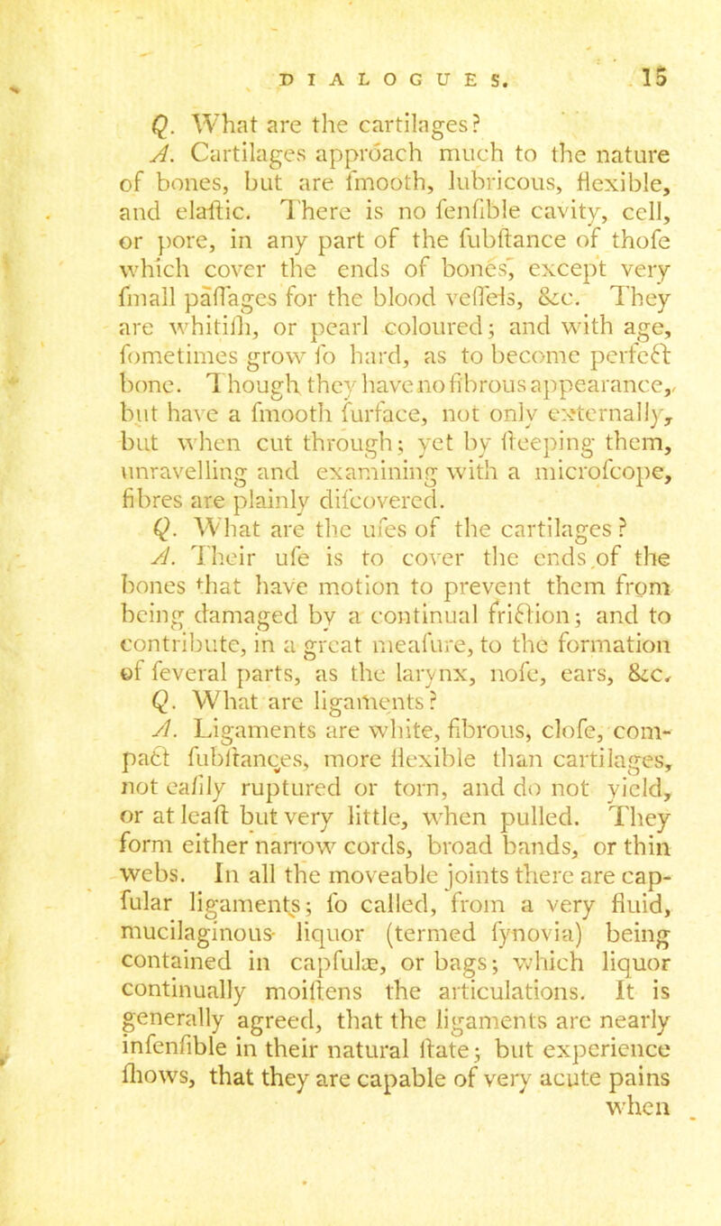 Q. What are the cartilages? A. Cartilages approach much to the nature of bones, but are fmooth, lubricous, flexible, and elaftic. There is no fenfible cavity, cell, or pore, in any part of the fubftance of thofe which cover the ends of bones' except very fmall padages for the blood veflels, &c. They are whitifh, or pearl coloured; and with age, fometimes grow fo hard, as to become perfect bone. Though they have no fibrous appearance,, but have a fmooth furface, not only externally, but when cut through; yet by deeping them, unravelling and examining with a microfcope, fibres are plainly difcovered. Q. What are the ufes of the cartilages ? A. Their ule is to cover the ends.of the bones that have motion to prevent them from being damaged by a continual friftion; and to contribute, in a great meafure, to the formation of feveral parts, as the larynx, nofe, ears, ike. Q. What are ligaments? A. Ligaments are white, fibrous, clofe, com- pact fub dances., more flexible than cartilages, not eafily ruptured or torn, and do not yield, or at lead but very little, when pulled. They form either narrow cords, broad bands, or thin webs. In all the moveable joints there are cap- fular ligaments; fo called, from a very fiuid, mucilaginous- liquor (termed fynovia) being contained in capfuls;, or bags; which liquor continually moidens the articulations. It is generally agreed, that the ligaments are nearly infenfible in their natural date; but experience fliows, that they are capable of very acute pains when
