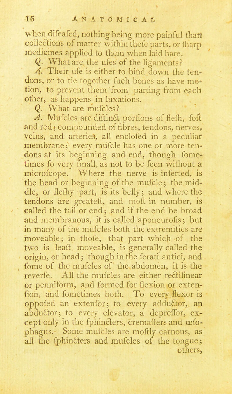 when difeafed, nothing being more painful that! colledtions of matter within thefe parts, or fharp medicines applied to them when laid bare. Q. What are the ufes of the ligaments ? A. Their ufe is either to bind down the ten- dons, or to tie together fuch bones as have mo- tion, to prevent them 'from parting from each other, as happens in luxations. Q. What are mufcles? A. Mufcles are diftindt portions of flelh, foft and red; compounded of fibres, tendons, nerves, veins, and arteries, all enclofed in a peculiar membrane $ every mufcle has one or more ten- dons at its beginning and end, though fome- times fo very fmall, as not to be feen without a microfcope. Where the nerve is inferted, is the head or beginning of the mufcle; the mid- dle, or fiefhy part, is its belly; and where the tendons are greateft, and molt in number, is called the tail or end; and if the end be broad and membranous, it is called aponeurofis; but in many of the mufcles both the extremities are moveable; in thofe, that part which of the twm is leaf: moveable, is generally called the origin, or head; though in the ferati antici, and lbme of the mufcles of the abdomen, it is the reverfe. All the mufcles are either rectilinear or penniform, and formed for flexion or exten- fion, and fometimes both. To every flexor is oppofed an extenfor; to every addudtor, an abductor; to every elevator, a depreflbr, ex- cept only in the fphindters, cremafters and oefo- phagus. Some mufcles are moflly carnous, as all the fphinfters and mufcles of the tongue; others*