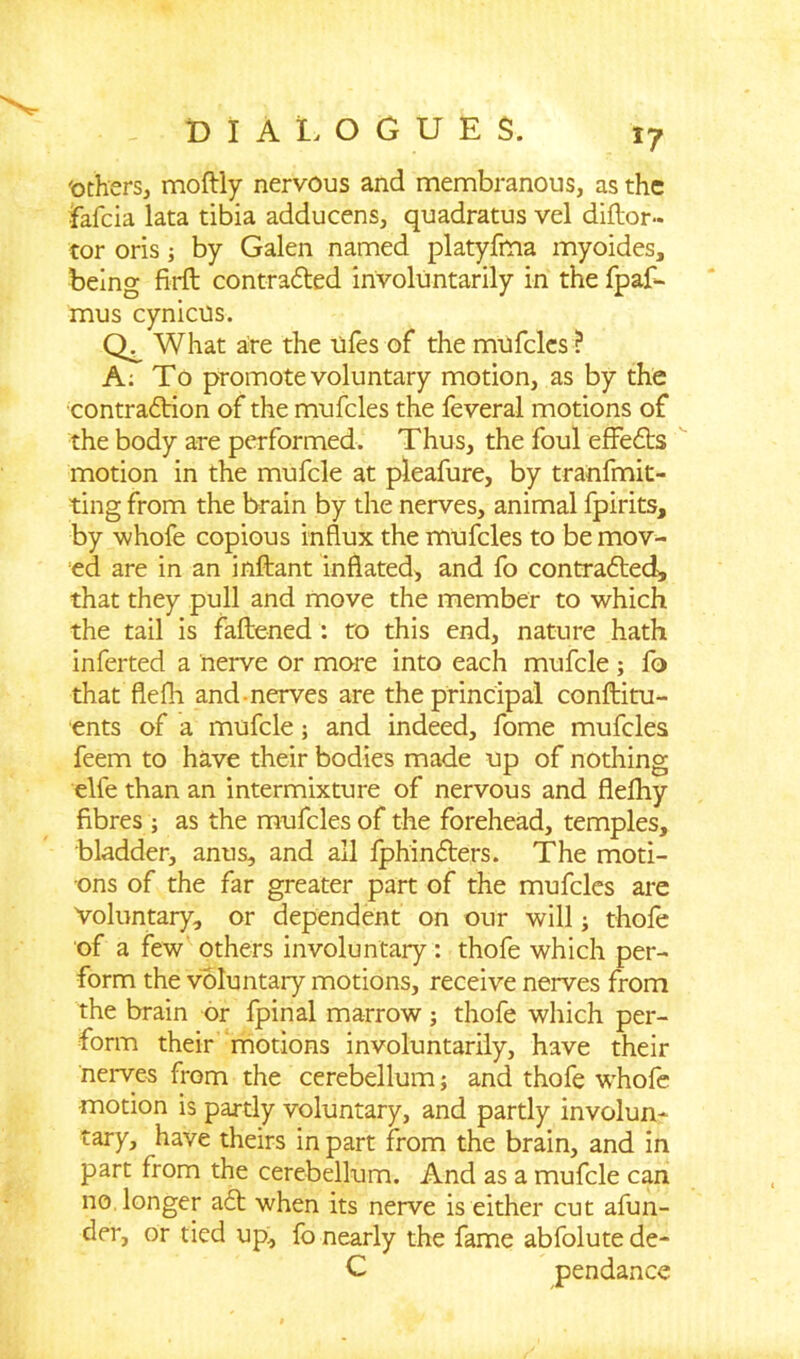 'others, moftly nervous and membranous, as the fafeia lata tibia adducens, quadratus vel diftor- tor oris; by Galen named platyfma myoides, being firft contra&ed involuntarily in the fpaf- mus cynicus. What are the ufes of the mufcles ? A: To promote voluntary motion, as by the contra£tion of the mufcles the feveral motions of the body are performed. Thus, the foul effects motion in the mufcle at pleafure, by tranfmit- ting from the brain by the nerves, animal fpirits, by whofe copious influx the mufcles to be mov- ed are in an inftant inflated, and fo contra&ed, that they pull and move the member to which the tail is fattened : to this end, nature hath inferted a nerve or more into each mufcle ; fo that flefh and nerves are the principal conftitu- ents of a mufcle; and indeed, fome mufcles feem to have their bodies made up of nothing elfe than an intermixture of nervous and flelhy fibres; as the mufcles of the forehead, temples, bladder, anus, and ail fphinfters. The moti- ons of the far greater part of the mufcles are Voluntary, or dependent on our will; thofe of a few others involuntary : thofe which per- form the voluntary motions, receive nerves from the brain or fpinal marrow; thofe which per- form their motions involuntarily, have their nerves from the cerebellum; and thofe whofe motion is partly voluntary, and partly involun- tary, have theirs in part from the brain, and in part from the cerebellum. And as a mufcle can no. longer a£t when its nerve is either cut afun- der, or tied up, fo nearly the fame abfolute de- C pendance