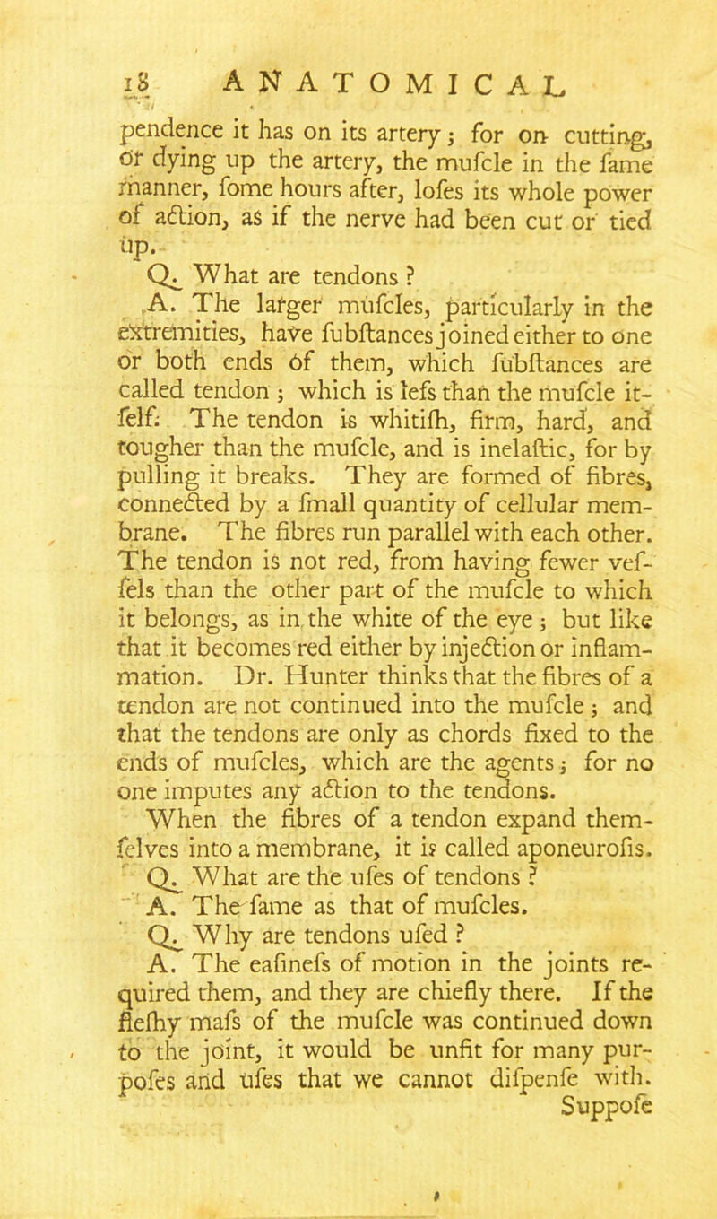 pendence it has on its artery j for on- cutting, dr dying up the artery, the mufcle in the fame manner, fome hours after, lofes its whole power of adlion, as if the nerve had been cut or tied up. What are tendons ? A. The lafger mufcles, particularly in the extremities, have fubftances joined either to one or both ends 6f them, which fubftances are called tendon ; which is lefs than the mufcle it- felfi The tendon is whitifh, firm, hard, and tougher than the mufcle, and is inelaftic, for by pulling it breaks. They are formed of fibres, connected by a fmall quantity of cellular mem- brane. The fibres run parallel with each other. The tendon is not red, from having fewer vef- fels than the other part of the mufcle to which it belongs, as in the white of the eye; but like that it becomes red either by injection or inflam- mation. Dr. Hunter thinks that the fibres of a tendon are not continued into the mufcle ; and that the tendons are only as chords fixed to the ends of mufcles, which are the agents j for no one imputes any adtion to the tendons. When the fibres of a tendon expand them- felves into a membrane, it i? called aponeurofis. What are the ufes of tendons ? A. The fame as that of mufcles. Why are tendons ufed ? A. The eafinefs of motion in the joints re- quired them, and they are chiefly there. If the flelhy mafs of the mufcle was continued down to the joint, it would be unfit for many pur- pofes and ufes that we cannot dilpenfe with. Suppofe