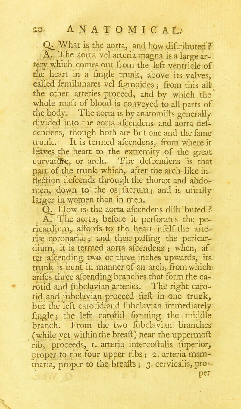 Ql What is the aorta, and how distributed’ ?■' A. The aorta vel arteria magna is a large ar- tery which comes out from the left ventricle of the heart in a fingle trunk, above its valves, called femilunares vel figmoides j from this all the other arteries proceed, and by which the whole mafs of blood is conveyed to all parts of the body. The aorta is by anatomifts generally divided into the aorta afcendens and aorta def- cendens, though both are but one and the fame trunk. It is termed afcendens, from where it leaves the heart to the extremity of the great curvatifpe, or arch. The defcendens is that part of the trunk which,, after the arch-like in- flection defcends through the thorax and abdo- men, down to the os facrum; and is ufually larger in women than in men. How is= the aorta afcendens diftributed ?- A. The aorta, before it perforates the pe- ricardium, affords to the heart itfelf the arte- rise coronarise; and them paffing the pericar- dium, it is termed aorta afcendens ; when, af- ter aicending two or three inches upwards, its trunk is bent in manner of an arch, from which’ arifes three afcending branches that form the ca- rotid and fubclavian arteries. The right caro- tid and fubclaviam proceed firft in one trunk, but the left carotickand fubclavian immediately fingle; the left carotid forming the middle branch. From the two fubclavian branches (while yet within the breaft) near the uppermoft rib, proceeds, i. arteria intercoftalis fuperior, proper to the four upper ribs; 2. arteria mam- maria, proper to the breafts; 3. cervicalis, pro- per
