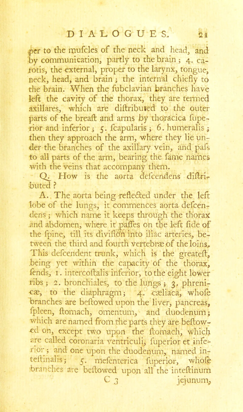 ipfcr to the mufcles of the neck and head, and by communication, partly to the brain ; 4. ca- rotis, the external, proper to the larynx, tongue, neck, head, and brain ; the internal chiefly to the brain. When the fubclavian branches have left the cavity of the thorax, they are termed axillares, which are diftribuied to the outer parts of the bread: and arms by thojacica fupe- rior and inferior ; 5. fcapularis ; 6. humeralis ; then they approach the arm, where they lie un- der the branches of the axillary vein, and pafs to all parts of the arm, bearing the fame names with the veins that accompany them. How is the aorta defeendens dift-rb buted ? A., The aorta being-reflefted under the left- lobe of the lungs, it commences aorta defeen- dens ; which name it keeps through the thorax .and abdomen, where it pafles on the left fide of the fpine, till its diviflo'n into iliac arteries, be- tween the third and fourth vertebrae of the loins,. This defeendent trunk, which is the greateft, being yet within the capacity of the thorax, fends, 1. intercoftalis inferior, to the eight lower ribs 3 2. bronchi ales, to the lungs ; 3. phreni- oae, to the diaphragm; 4. cteliaca, whofe branches are bellowed upon the liver, pancreas, fpleen, ftomach, omentum, and duodenum; which are named from the parts they are beftow- -ed on, except two upon the ftomach, which are called coronaria ventriculj, fuperior et infe- rior; and one upon the duodenum, named in- teflinalis; 5. mefenterica fuperior, whofe branches are bellowed upon all the intellinum C 3 jejunum.