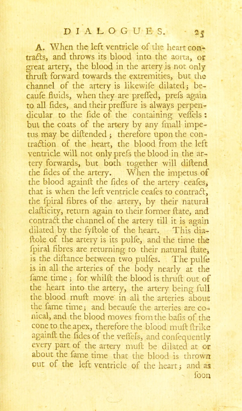 A. When the left ventricle of the heart con- tracts, and throws its blood into the aorta, or great artery, the blood in the artery is not only thruft forward towards the extremities, but die channel of the artery is likewife dilated ; be- caufe fluids, when they are prefled, prefs again to all fldes, and their preflfure is always perpen- dicular to the fide of the containing veflels : but the coats of the artery by any fmall impe- tus may be diftended ; therefore upon the con- traction of the heart, the blood from the left ventricle will not only prefs the blood in the ar- tery forwards, but both together will diftend the fldes of the artery. When the impetus of the blood againft the fldes of the artery ceafes, that is when the left ventricle ceafes to contraCb, the fpiral fibres of the arteiy, by their natural elafticity, return again to their former ftate, and contract the channel of the artery till it is again dilated by the fyftole of the heart. This dia- ftole of the artery is its pulfe, and the time the fpiral fibres are returning to their natural ftate, is the diftance between two pulfes. The pulfe is in all the arteries of the body nearly at the fame time ; for whilft the blood is thruft out of the heart into the artery, the artery being full the blood muft move in all the arteries about the fame time; and becaufe the arteries are co- nical, and the blood moves from the bafis of the cone to the apex, therefore the blood muft ftrike againft the fldes of the veflels, and confequently every part of the artery muft be dilated at or about the fame time that the blood is thrown out of the left ventricle of the heart; and as foon