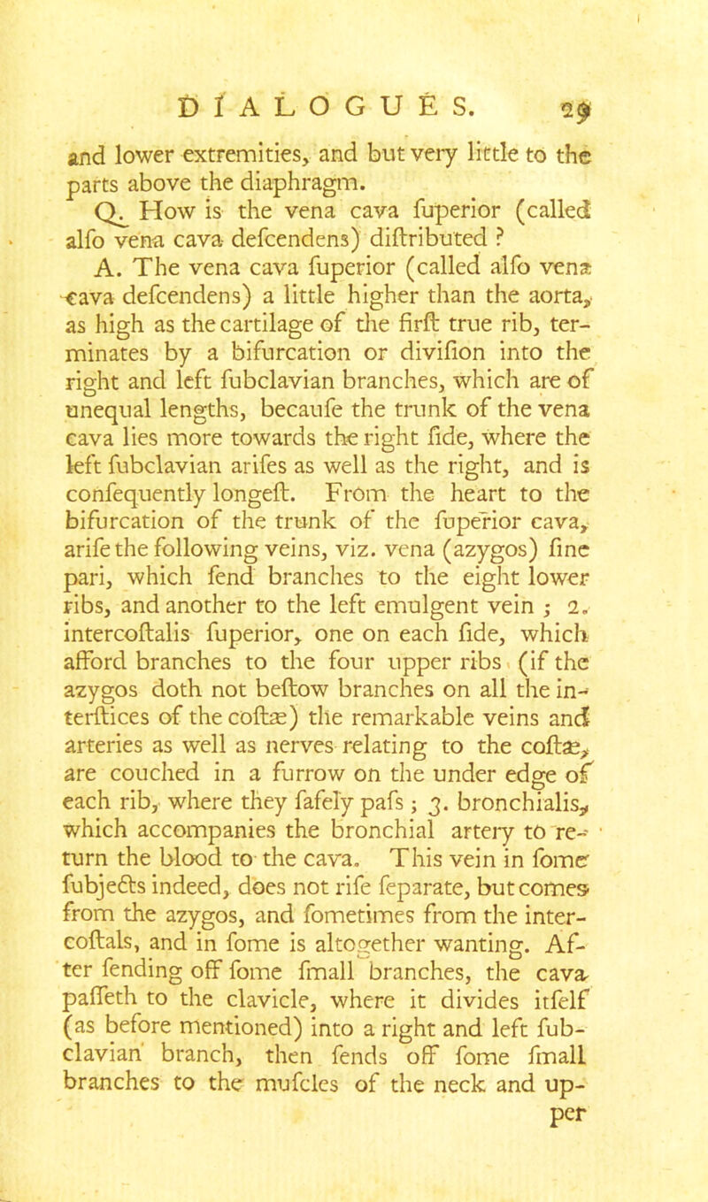 and lower extremities, and but very little to the parts above the diaphragm. How is the vena cava fuperior (called alfo vena cava defcendens) diftributed ? A. The vena cava fuperior (called alfo vena eava defcendens) a little higher than the aorta, as high as the cartilage of die firft true rib, ter- minates by a bifurcation or divifion into the right and left fubclavian branches, which are of unequal lengths, becaufe the trunk of the vena cava lies more towards the right fide, where the left fubclavian arifes as well as the right, and is confequently longeft. From the heart to the bifurcation of the trunk of the fuperior cava, arifethe following veins, viz. vena (azygos) fine pari, which fend branches to the eight lower ribs, and another to the left emulgent vein 2. intercoftalis fuperior, one on each fide, which afford branches to the four upper ribs (if the azygos doth not beftow branches on all the in- terftices of the cofbe) the remarkable veins and arteries as well as nerves relating to the coftse, are couched in a furrow on the under edge of each rib, where they fafely pafs; 3. bronchialis, which accompanies the bronchial arteiy to re- turn the blood to the cava. This vein in fomer fubje&s indeed, does not rife feparate, but comes- from the azygos, and fometimes from the inter- coftals, and in fome is altogether wanting. Af- ter fending off fome fmall branches, the cava, paffeth to the clavicle, where it divides itfelf (as before mentioned) into a right and left fub- clavian' branch, then fends off fome fmall branches to the mufcles of the neck and up- per