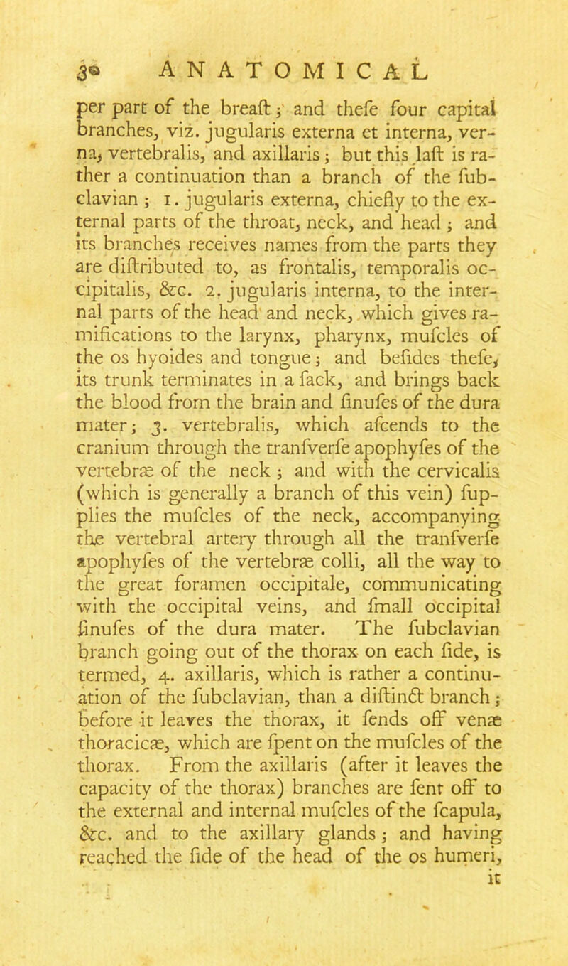 per part of the breaft ■, and thefe four capital branches, viz. jugularis externa et interna, ver- na* vertebralis, and axillaris ; but this laft is ra- ther a continuation than a branch of the fub- clavian ; i. jugularis externa, chiefly to the ex- ternal parts of the throat, neck, and head ; and its branches receives names from the parts they are diftributed to, as frontalis, temporalis oc- cipitalis, &c. 2. jugularis interna, to the inter- nal parts of the head and neck, which gives ra- mifications to the larynx, pharynx, mufcles of the os hyoides and tongue; and befides thefe* its trunk terminates in a fack, and brings back the blood from the brain and finufes of the dura mater; 3. vertebralis, which afcends to the cranium through the tranfverfe apophyfes of the vertebrte of the neck ; and with the cervicalis (which is generally a branch of this vein) fup- plies the mufcles of the neck, accompanying the vertebral artery through all the tranfverfe apophyfes of the vertebrae colli, all the way to the great foramen occipitale, communicating with the occipital veins, and fmall occipital finufes of the dura mater. The fubclavian branch going out of the thorax on each fide, is termed, 4. axillaris, which is rather a continu- ation of the fubclavian, than a diftinft branch; before it leaves the thorax, it fends off venae thoracicae, which are fpent on the mufcles of the thorax. From the axillaris (after it leaves the capacity of the thorax) branches are fenr off to the external and internal mufcles of the fcapula, &c. and to the axillary glands ; and having reached the fide of the head of the os humeri, it