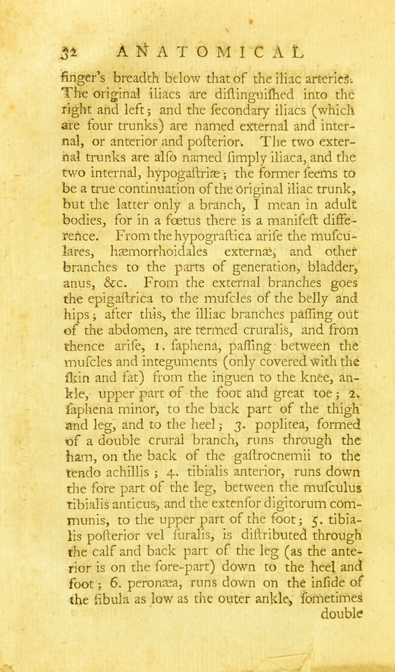 3* ANATOMICAL finger’s breadth below that of the iliac arteries.. The original iliacs are diftinguifhed into the right and left ; and the fecondary iliacs (which are four trunks) are named external and inter- nal, or anterior and pofterior. The two exter- nal trunks are alfo named fimply iliaca, and the two internal, hypogaftriae; the former feems to be a true continuation of the Original iliac trunk, but the latter only a branch, I mean in adult bodies, for in a foetus there is a manifeft diffe- rence. From the hypograftica arife the mufcu- lares, htemorrhoidales external and other branches to the parts of generation, bladder, anus, &c. From the external branches goes the epigaftrica to the mufcles of the belly and hips; after this, the illiaC branches paffmg out of the abdomen, are termed cruralis, and from thence arife, 1-. faphena, paffmg-between the mufcles and integuments (only covered with the tkin and fat) from the inguen to the knee, an- kle, upper part of the foot ahd great toe; 2. faphena minor, to the back part of the thigh and leg, and to the heel; 3. poplitea, formed of a double crural branch, runs through the ham, on the back of the gaftroCnemii to the tendo achillis ; 4, tibialis anterior, runs down the fore part of the leg, between the mufculus tibialis anticus, and the extenlor digitorum com- munis, to the upper part of the foot; 5. tibia- lis pofterior vel furalis, is diftributed through the calf and back part of the leg (as the ante- rior is on the fore-part) down to the heel and foot; 6. perontea, runs down on the infide of the fibula as low as the outer ankle, fometimes double