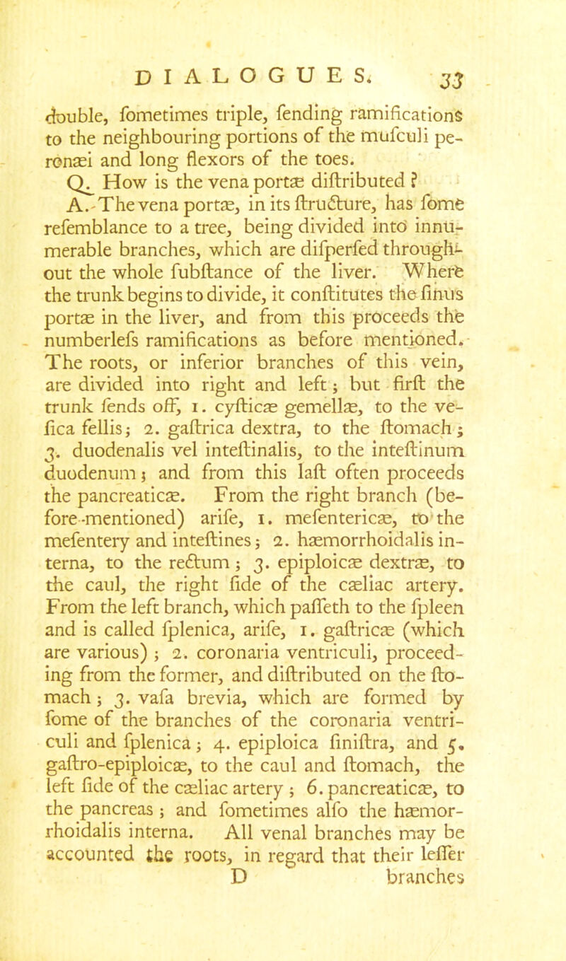 double, fometimes triple, fending ramifications to the neighbouring portions of the mufcuii pe- rcnsei and long flexors of the toes. How is the vena portal diftributed ? A.-The vena portae, in its ftrudture, has fome refemblance to a tree, being divided into innu- merable branches, which are difperfed throughc out the whole fubftance of the liver. Wherfe the trunk begins to divide, it conftitutes thefinus portae in the liver, and from this proceeds the numberlefs ramifications as before mentioned. The roots, or inferior branches of this vein, are divided into right and left; but firft the trunk fends ofb i. cyfticae gemellae, to the ve- fica fellis; 2. gaftrica dextra, to the ftomach; 3. duodenalis vel inteftinalis, to the inteftinum duodenum j and from this laft often proceeds the pancreaticae. From the right branch (be- fore-mentioned) arife, 1. mefentericse, to the mefentery and inteftines; 2. haemorrhoidalis in- terna, to the reftum; 3. epiploicae dextra:, to the caul, the right fide of the caeliac artery. From the left branch, which pafleth to the fpleen and is called fplenica, arife, 1. gaftricte (which are various) ; 2. coronaria ventriculi, proceed- ing from the former, and diftributed on the fto- mach; 3. vafa brevia, which are formed by fome of the branches of the coronaria ventri- culi and fplenica; 4. epiploica finiftra, and 5. gaftro-epiploicae, to the caul and ftomach, the left fide of the cteliac artery ; 6. pancreaticae, to the pancreas ; and fometimes alfo the hasmor- rhoidalis interna. All venal branches may be accounted the roots, in regard that their lefter D branches