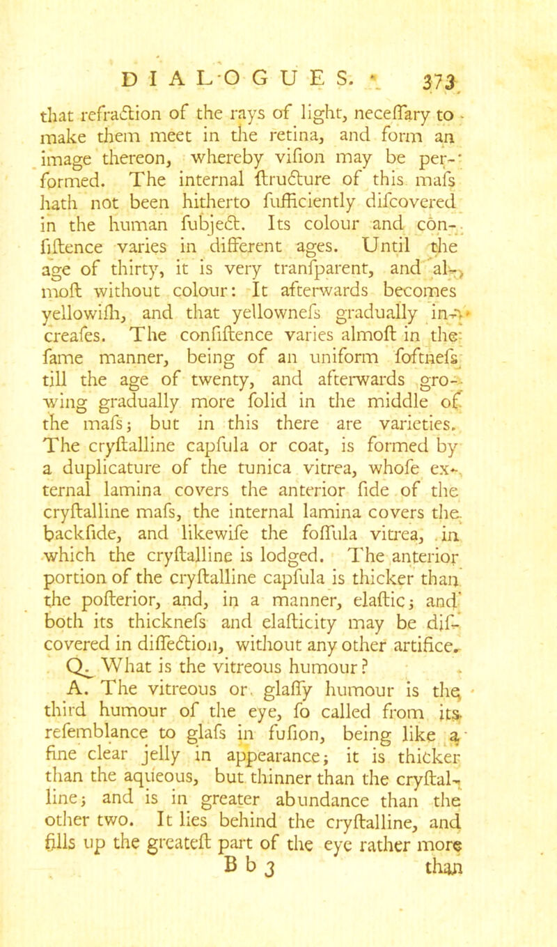 that refraction of the rays of light, neceffary to make them meet in the retina, and form an image thereon, whereby vifion may be per-' formed. The internal ftruCture of this mafs hath not been hitherto fufHciently difcovered in the human fubjeCt. Its colour and con- fidence varies in different ages. Until the age of thirty, it is very tranfparent, and al-> moft without colour: It afterwards becomes yellowifh, and that yellownefs gradually in-v creafes. The confidence varies almoft in the- fame manner, being of an uniform foftnels till the age of twenty, and afterwards gro- wing gradually more folid in the middle of the mafsj but in this there are varieties. The cryftalline capfula or coat, is formed by a duplicature of the tunica vitrea, whofe ex- ternal lamina covers the anterior fide of the cryftalline mafs, the internal lamina covers the. backfide, and likewife the foffula vitrea, in. which the cryftalline is lodged. The anterior portion of the cryftalline capfula is thicker than the pofterior, and, in a manner, elaftic 3 and’ both its thicknefs and elafticity may be dif- covered in diffedion, without any other artifice. What is the vitreous humour? A. The vitreous or. glaffy humour is thej third humour of the eye, fo called from its. refemblance to glafs in fufion, being like a fine clear jelly in appearance; it is thicker than the aqueous, but thinner than the cryftal- line; and is in greater abundance than the other two. It lies behind the cryftalline, and fills up the greateft part of the eye rather more B b 3 thafl