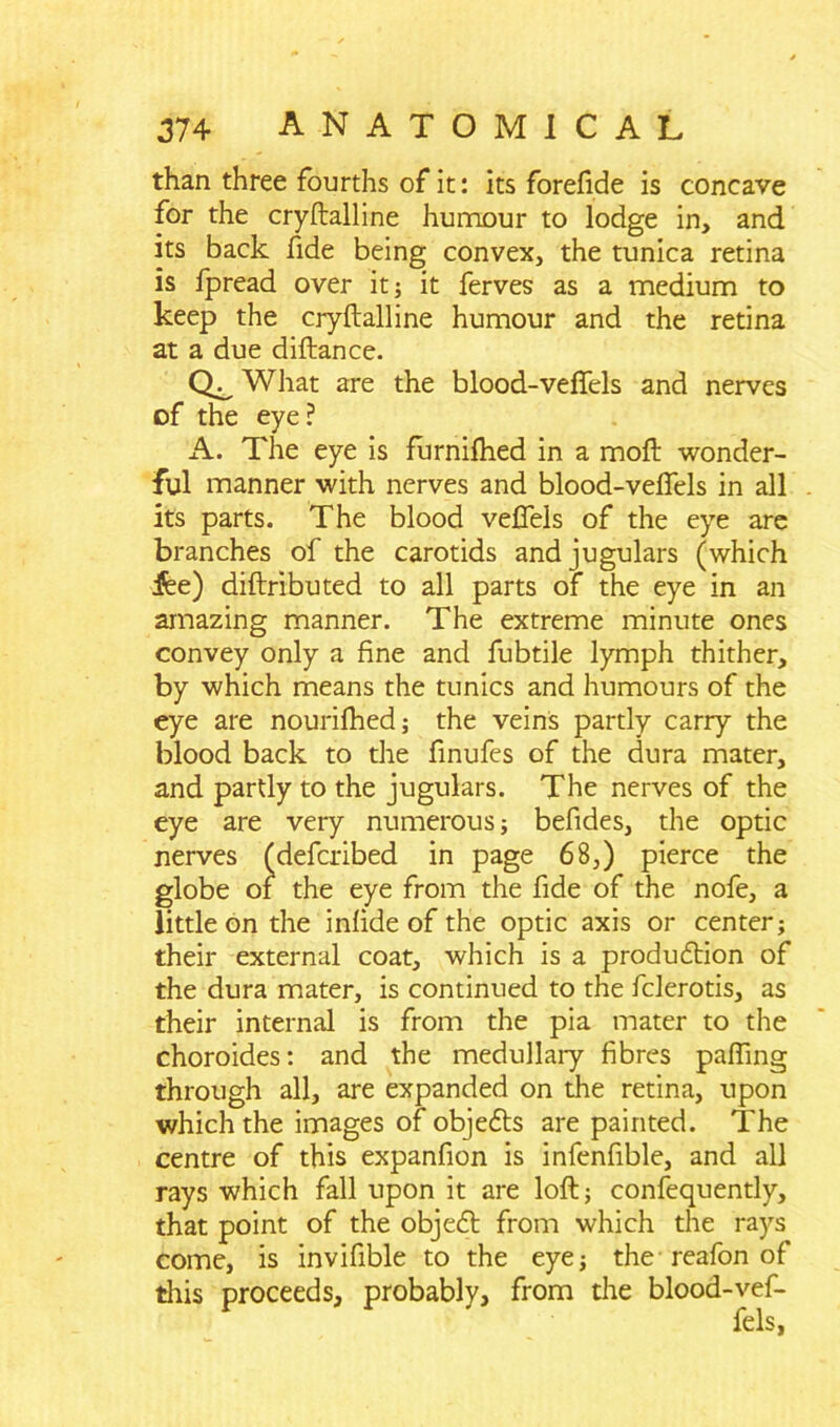 than three fourths of it: its forefide is concave for the cryftalline humour to lodge in, and its back fide being convex, the tunica retina is fpread over it; it ferves as a medium to keep the cryftalline humour and the retina at a due diftance. What are the blood-veffels and nerves of the eye? A. The eye is furnifhed in a moft wonder- ful manner with nerves and blood-veffels in all its parts. The blood veffels of the eye are branches of the carotids and jugulars (which jfee) diftributed to all parts of the eye in an amazing manner. The extreme minute ones convey only a fine and fubtile lymph thither, by which means the tunics and humours of the eye are nourifhed; the veins partly carry the blood back to the finufes of the dura mater, and partly to the jugulars. The nerves of the eye are very numerous; befides, the optic nerves (defcribed in page 68,) pierce the globe of the eye from the fide of the nofe, a little on the infide of the optic axis or center; their external coat, which is a production of the dura mater, is continued to the fclerotis, as their internal is from the pia mater to the choroides: and the medullary fibres palling through all, are expanded on the retina, upon which the images of objects are painted. The centre of this expanfion is infenfible, and all rays which fall upon it are loft; confequently, that point of the object from which the rays come, is invifible to the eye; the reafon of this proceeds, probably, from the blood-vef-
