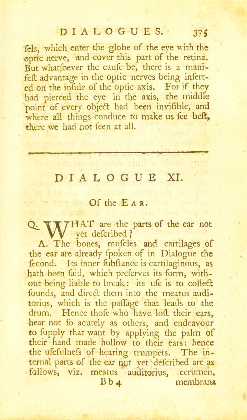 fels, which enter the globe of the eye with the optic nerve, and cover this part of the retina. But whatfoever the caufe be, there is a mani- feft advantage in the optic nerves being infert- ed on the infide of the optic axis. For if they had pierced the eye in the axis, the middle point of every objedt had been invifible, and where all things conduce to make us fee beft, there we had not feen at all. DIALOGUE XL Of the Ear. CL TT7HAT are the parts of the ear not VV yet deferibed ? A. The bones, mufcles and cartilages of the ear are already fpoken of in Dialogue the ftcond. Its inner fubftance is cartilaginous, as hath been faid, which preferves its form, with- out being liable to break: its ufe is to colledl founds, and diredt them into the meatus audi- torius, which is the paftage that leads to the drum. Hence thofe who have loft their ears, hear not fo acutely as others, and endeavour to fupply that want by applying the palm of their hand made hollow to their ears: hence the ufefulnefs of hearing trumpets. The in- ternal parts of the ear nQt yet deferibed are as follows, viz. meatus auditorius, cerumen, B b 4 membraru