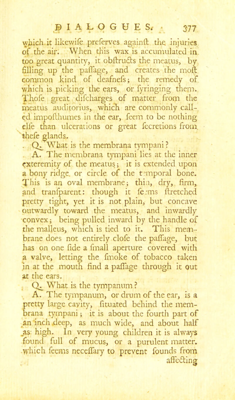 which it likewife preferves againft the injuries of the air. When this wax is accumulated in too great quantity, it obftrudts the meatus, by filling up the pafiage, and creates the moft common kind of deafnefs; the remedy of which is picking the ears, or fyringing them. Thofe great difeharges of matter from the meatus auditorius, which are commonly call- ed impofihumes in the ear, feem to be nothing elfe than ulcerations or great fecretions from, thefe glands. . Q/What is the membrana tympani? A. The membrana tympani lies at the inner exteremity of the meatus; it is extended upon a bony ridge, or circle of the temporal bone. This is an oval membrane; thin, dry, firm, and tranfparent: though it fe.*ms ftretched pretty tight, yet it is not plain, but concave outwardly toward the meatus, and inwardly convex; being pulled inward by the handle of the malleus, which is tied to it. This mem- brane does not entirely clofe the pafiage, but has on one fide a fmall aperture covered with a valve, letting the fmoke of tobacco taken in at the mouth find a pafiage through it out at the ears. What is the tympanum ? A. The tympanum, or drum of the ear, is a pretty large cayity, fituated behind the mem- brana tympani; it is about the fourth part of an inch deep, as much wide, and about half _as high. In very young children it is always found full of mucus, or a purulent matter, which feems necefiary to prevent founds from affe&ing