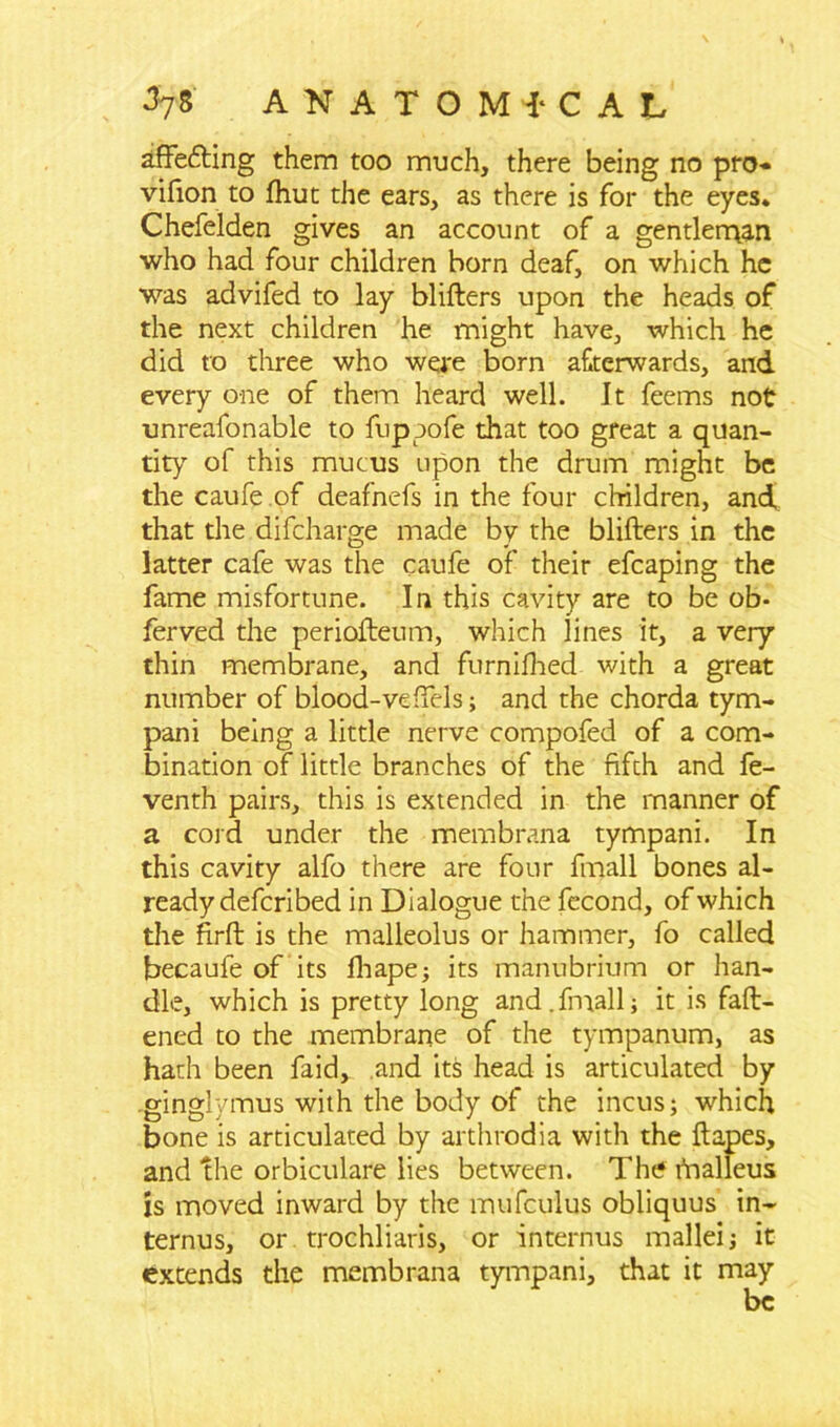 affetfting them too much, there being no pro- vifion to fhut the ears, as there is for the eyes. Chefelden gives an account of a gentlerqan who had four children horn deaf, on which he was advifed to lay blifters upon the heads of the next children he might have, which he did to three who were born afterwards, and every one of them heard well. It feems not unreafonable to fuppofe that too great a quan- tity of this mucus upon the drum might be the caufe.of deafnefs in the four children, and,, that the difeharge made by the blifters in the latter cafe was the caufe of their efcaping the fame misfortune. In this cavity are to be ob- ferved the periofteum, which lines it, a very thin membrane, and furnifhed with a great number of blood-veftels; and the chorda tym- pani being a little nerve compofed of a com- bination of little branches of the fifth and fe- venth pairs, this is extended in the manner of a cord under the membrana tympani. In this cavity alfo there are four fmall bones al- ready deferi bed in Dialogue the fecond, of which the firft is the malleolus or hammer, fo called becaufe of its lhape; its manubrium or han- dle, which is pretty long and.fmall; it is fatt- ened to the membrane of the tympanum, as hath been faid, and its head is articulated by ginglymus with the body of the incus; which bone is articulated by arthrodia with the ft apes, and the orbiculare lies between. The tfnalleus is moved inward by the miifculus obliquus in- ternus, or trochliaris, or interims mallei; it extends the membrana tympani, that it may