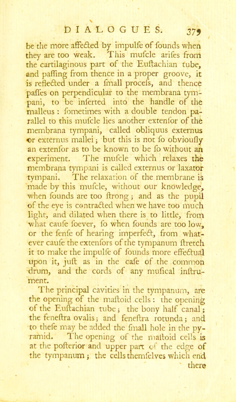 be the more affe&ed by impulfe of founds when they are too weak. This mufcle arifes from the cartilaginous part of the Euftachian tube, and palfing from thence in a proper groove, it is reflected under a fmall procefs, and thence palfes on perpendicular to the membrana tym- pani, to be inferted into the handle of the malleus : fometimes with a double tendon pa- rallel to this mufcle lies another extenfor of the membrana tympani, called obliquus externus or externus mallei; but this is not fo obvioufly an extenfor as to be known to be fo without an experiment. The mufcle which relaxes the membrana tympani is called externus or laxator tympani. The relaxation of the membrane is made by this mufcle, without our knowledge, when founds are too ftrong; and as the pupil of the eye is contra£led when we have too much light, and dilated when there is to little, from what caufe foever, fo when founds are too low, or the fenfe of hearing imperfect, from what- ever caufe the extenfors of the tympanum ftretch it to make the impulfe of founds more effefrual upon it, juft as in the cafe of the common drum, and the cords of any mufical inftru- ment. The principal cavities in the tympanum, are the opening of the maftoid cells : the opening of the Euftachian tube; the bony half canal; the feneftra ovalis; and feneftra rotunda; and to thefe may be added the fmall hole in the py- ramid. 1 he opening of the maftoid cells is at the pofterior and upper part of the edge of the tympanum; the cellsthemfelves which end x ' there