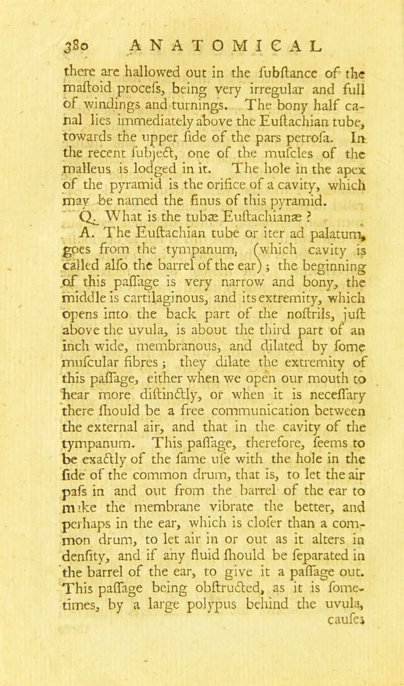 there are hallowed out in the fob fiance of the mafloid procefs, being very irregular and full of windings and turnings. The bony half ca- nal lies immediately above the Euflachian tube, towards the upper fide of the pars petrofa. In the recent fubjefl, one of the mufcles of the .malleus is lodged in it. The hole in the apex of die pyramid is the orifice of a cavity, which may -be named the finus of this pyramid. Q. What is the tubse Euftachianae ? A. The Euflachian tube or iter ad palatum, goes from the tympanum, (which cavity is called alfo the barrel of the ear); the beginning of this paflage is very narrow and bony, the middle is cartilaginous, and its extremity, which opens into the back part of die noflrils, juft above the uvula, is about the third part of an inch wide, membranous, and dilated by fome mufcular fibres; they dilate the extremity of this paflage, either when we open our mouth to hear more diftindtly, or when it is neceflary there fliould be a free communication between the external air, and that in the cavity of the tympanum. This paflage, therefore, feems to be exaflly of the fame ufe with the hole in die fide of the common drum, that is, to let the air pafs in and out from the barrel of the ear to rmke the membrane vibrate the better, and perhaps in the ear, which is clofer than a com- mon drum, to let air in or out as it alters in denfity, and if any fluid fliould be feparated in die barrel of the ear, to give it a paflage out. This paflage being obftrudled, as it is fome- times, by a large polypus behind the uvula, caufe*