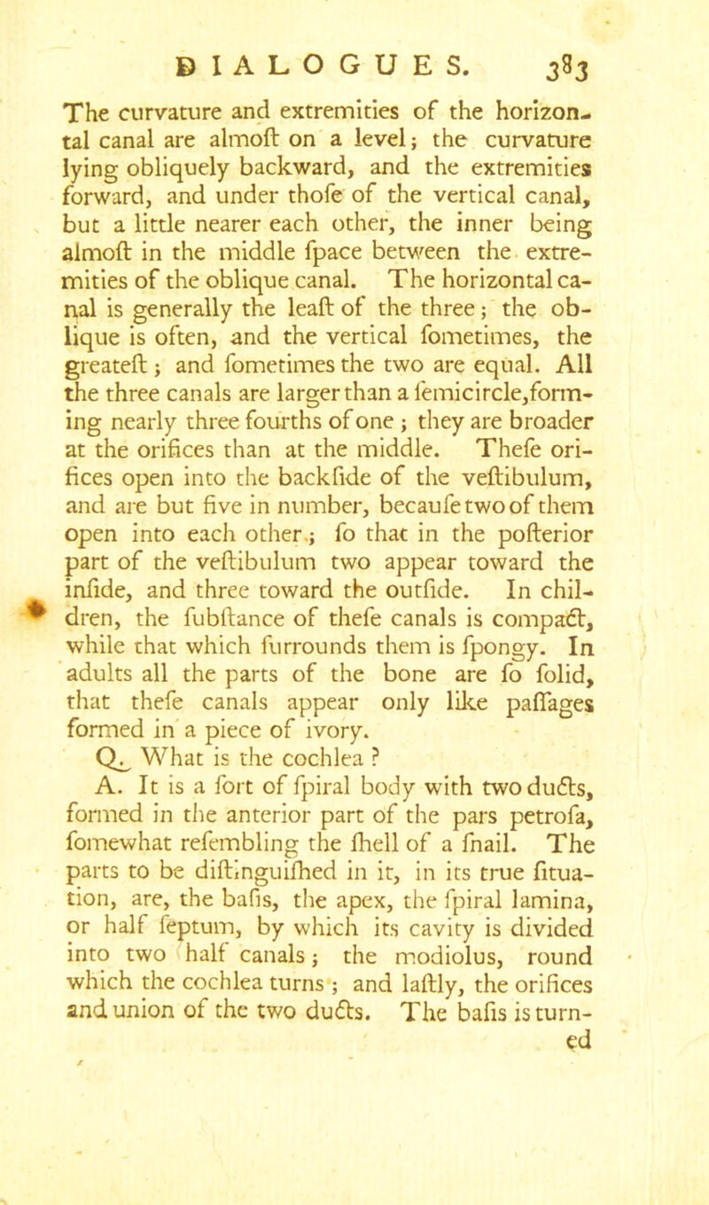 The curvature and extremities of the horizon- tal canal are almoft on a level; the curvature lying obliquely backward, and the extremities forward, and under thofe of the vertical canal, but a little nearer each other, the inner being almoft in the middle fpace between the extre- mities of the oblique canal. The horizontal ca- nal is generally the leaft of the three; the ob- lique is often, and the vertical fometimes, the greateft ; and fometimes the two are equal. All the three canals are larger than a femicircle,form- ing nearly three fourths of one ; they are broader at the orifices than at the middle. Thefe ori- fices open into the backfide of the veftibulum, and are but five in number, becaufetwoof them open into each other.; fo that in the pofterior part of the veftibulum two appear toward the infide, and three toward the outfide. In chil- ^ dren, the fubftance of thefe canals is compadt, while that which furrounds them is fpongy. In adults all the parts of the bone are fo folid, that thefe canals appear only like pafiages formed in a piece of ivory. What is the cochlea ? A. It is a fort of fpiral body with two duds, formed in the anterior part of the pars petrofa, fomewhat refembling the fhell of a fnail. The parts to be diftinguifhed in it, in its true fttua- tion, are, the bafis, the apex, the fpiral lamina, or half feptum, by which its cavity is divided into two half canals; the modiolus, round which the cochlea turns ; and laftly, the orifices and union of the two duds. The bafis is turn- ed