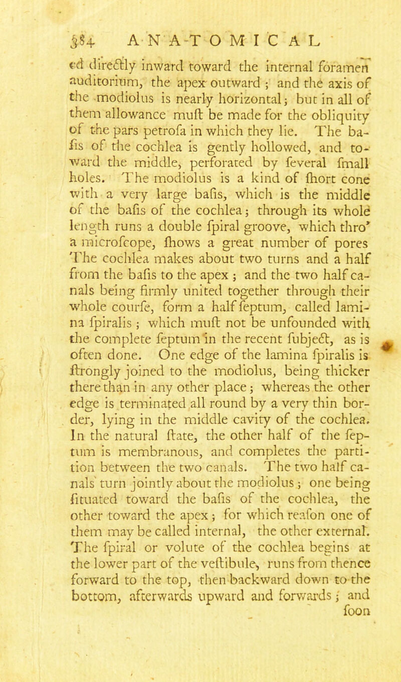 fd direftly inward toward the internal foramen auditorium, the apex outward ; and the axis of the modiolus is nearly horizontal; but in all of them allowance mull be made for the obliquity of t-he pars petrofa in which they lie. The ba- ils of the cochlea is gently hollowed, and to- ward the middle, perforated by feveral fmall holes. The modiolus is a kind of fhort cone with a very large bafis, which is the middle of the bafis of the cochlea; through its whole length runs a double fpiral groove, which thro” a microfcope, fhows a great number of pores 'The cochlea makes about two turns and a half from the bafis to the apex ; and the two half ca- nals being firmly united together through their v/hole courfe, form a half feptum, called lami- na fpiralis ; which muft not be unfounded with the complete feptum in the recent fubjedt, as is often done. One edge of the lamina fpiralis is ftrongly joined to the modiolus, being thicker there than in any other place; whereas the other edge is terminated all round by a very thin bor- der, lying in the middle cavity of the cochlea. In the natural flate, the other half of the fep- tum is membranous, and completes the parti- tion between the two canals. The two half ca- nals turn jointly about the modiolus; one being fimated toward the bafis of the cochlea, the other toward the apex ; for which reafon one of them may be called internal, the other external. The fpiral or volute of the cochlea begins at the lower part of the veftibule, runs from thence forward to the top, then backward down to-the bottom, afterwards upward and forwards j and