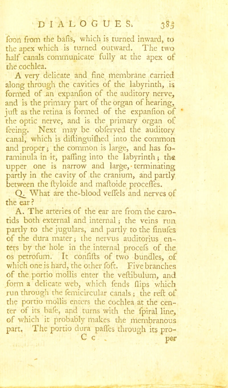 Jfoon from the bafis, which is turned inward, to the apex which is turned outward. The two half canals communicate fully at the apex of die cochlea. A very delicate and fine membrane carried along through the cavities of the labyrinth, is formed of an expanfion of the auditory nerve, and is the primary part of the organ of hearing, juft as the retina is formed of the expanfion of ’ the optic nerve, and is the primary organ of feeing. Next may be obferved the auditory canal, which is diftinguifhed into the common and proper; the common is large, and has fo- raminula in it, pafiing into the labyrinth; tha upper one is narrow and large,-terminating partly in the cavity of the cranium, and partly between the ftyloide and maftoide proceftes. What are the-blood veflels and nerves of the ear ? A. The arteries of the ear are from the caro- tids both external and internal; the veins run partly to the jugulars, and partly to the finufes of the dura mater; the nervus auditorius en- ters by the hole in the internal procefs of the os petrofum. It confifts of two bundles, of which one is hard, the other foft. Five branches of the portio mollis enter the veftibulum, and form a delicate wreb, which fends flips which run through the femicircular canals ; the reft of the portio mollis enters the cochlea at the cen- ter of its bafe, and turns with the fpiral line, of which it probably makes the membranous part. The portio dura paffes through its pro- C c . per
