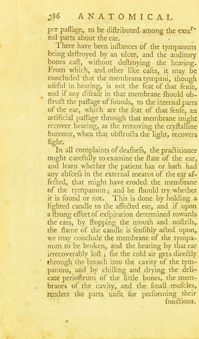 per pafTage, to be diftributed among the exter*' nal parts about the ear. There have been inflances of the tympanum being deftroyed by an ulcer, and the auditory bones call, without deftroying the hearing. From which, and other like cafes, it may be concluded that the membrana tympani, though ufeful in hearing, is not the feat of that fenfe, and if any difeafe in that membrane fhould ob- ftrudfc the pafTage of founds, to the internal parts of the ear, which are the feat of that fenfe, an artificial pafTage through that membrane might recover hearing, as the removing the cryftalline humour, when that obftrudts the light, recovers fight. In all complaints of deafnefs, the practitioner ought carefully to examine the ftate of the ear, and learn whether the patient has or hath had any abfcefs in the external meatus of the ear af- fedted, that might have eroded the membrane of the tympanum; and he fhould try whether it is found or riot. This is done by holding a lighted candle to the affedted ear, and if upon a ftrong effort of exfpiration determined towards the ears, by flopping the mouth and noftrils, the flame of the candle is fenflbly acted upon, we may conclude the membrane of the tympa- num to be broken, and the hearing by that ear irrecoverably loft; for the cold air gets diredtly through the breach into the cavity of the tym- panum, and by chilling and drying the deli- cate periofteum of the little bones, the mem- branes of the cavity, and the fmall mufcles, fenders the parts unfit for performing their fundtions. *