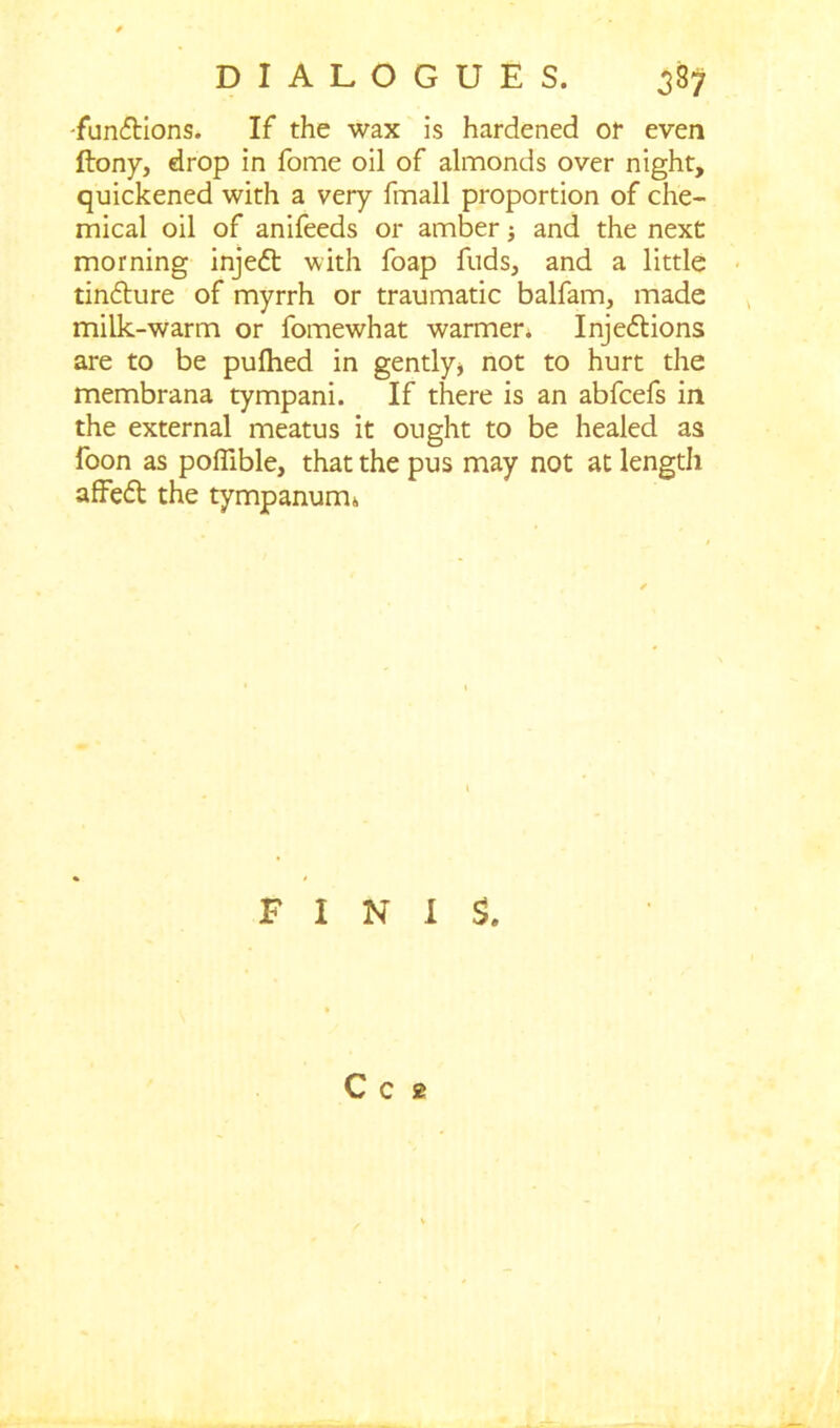 -functions. If the wax is hardened or even ftony, drop in fome oil of almonds over night, quickened with a very fmall proportion of che- mical oil of anifeeds or amber and the next morning inje<5t with foap fuds, and a little tindture of myrrh or traumatic balfam, made milk-warm or fomewhat warmer. Injedtions are to be pufhed in gently* not to hurt the membrana tympani. If there is an abfcefs in the external meatus it ought to be healed as foon as pofiible, that the pus may not at length affedt the tympanum* FINIS. C c 2