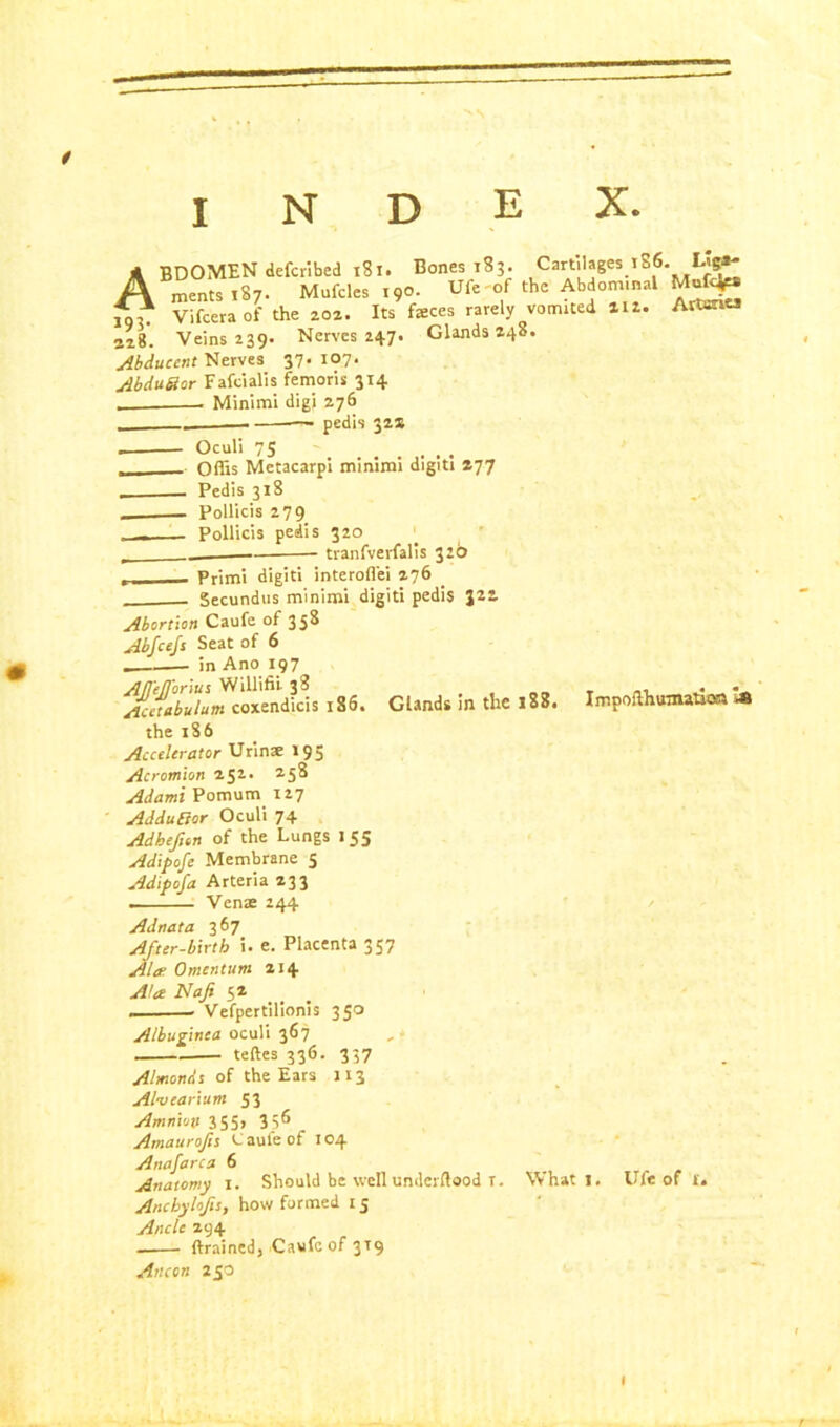 0 K NS INDEX. ABDOMEN defcribed 181. Bones 183. Cartilages 186. L«g»* mentstS;. Mufcles 190. Ufe-of the Abdom.nal Mufc^* Vifcera of the 202. Its faeces rarely vomited atz. ArtantJ 328. Veins 239. Nerves 247. Glands 248. Abducent Nerves 37. 107. AbduSar Fafcialis femoris 314 Minimi digi 276 —- pedis 322 Oculi 75 ....... Ofiis Metacarpi minimi digiti 277 Pedis 318 Pollicis 279 Pollicis pedis 320 • tranfverfalis 326 „ Primi digiti interofl'ei 276 Secundus minimi digiti pedis 322 Abortion Caufe of 358 Abfcejs Seat of 6 in Ano 197 AJfeJformt Willifii 38 , Acetabulum coxendicis 186. Glands in the loo. the 186 Accelerator Urins 195 Acromion 252. 258 Adami Pomum 127 AdduBor Oculi 74 Adbejion of the Lungs I 55 Adipofe Membrane 5 Adifoja Arteria 233 . Venae 244 Adnata 3 67 After-birtb i. e. Placenta 357 Ala: Omentum 214 Impoilhuinatioa la A!a Najt 52 Vefpertilionis 350 Albuginea oculi 367 „ teftes 336. 337 Almonds of the Ears 113 Alvearium 53 Amnion 355, 356 Amaurofn Caufe of 104 Anafarca 6 Anatomy 1. Should be well underftood T. What 1, Ufe of 1. Ancbylojis, how formed 15 Ancle 294 drained, Caufe of 3T9 Ancon 250