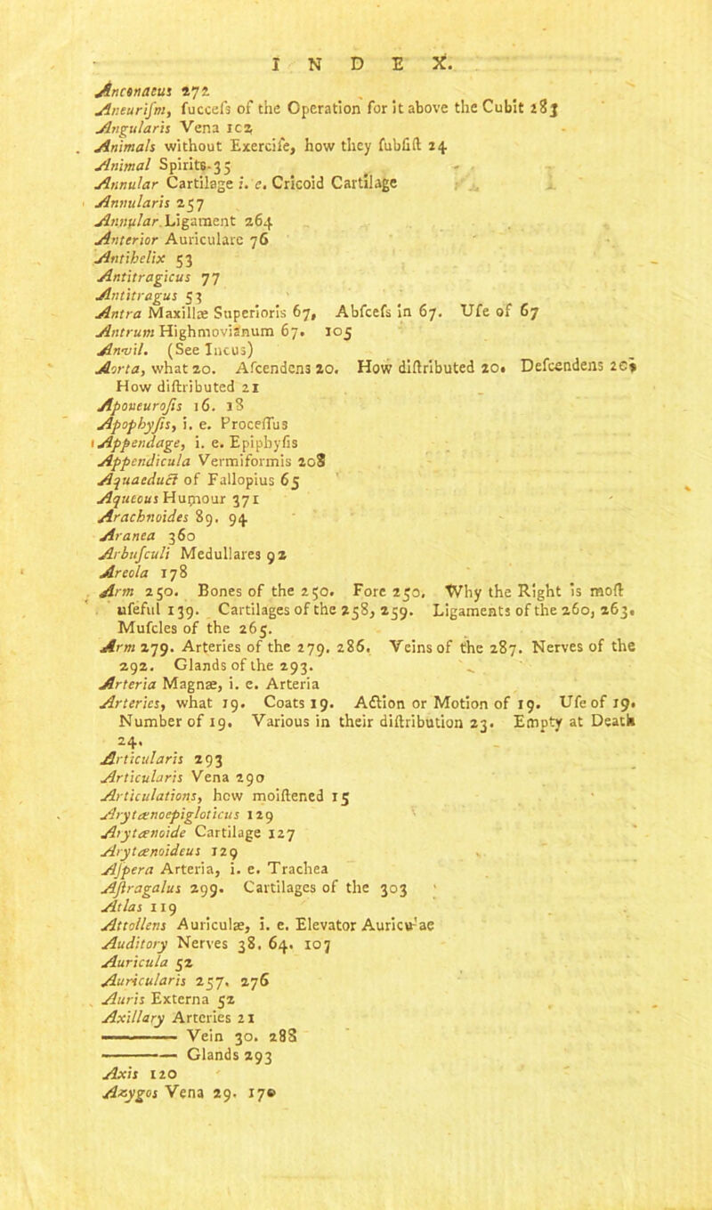 INDEX. Ancenacus 272. Aneurifm, fuccefs of the Operation for it above the Cubit Angular is Vena ica Animals without Exercife, how they fubfift 24 Animal Spirits-3 5 Annular Cartilage i. e. Cricoid Cartilage Annularis 257 Annular. Ligament 264 Anterior Auricularc 76 Antihelix 53 Antitragicus 77 Antitragus 53 Antra Maxilla; Superioris 67, Abfcefs in 67. Ufe of 67 Antrum Highmovidnum 67. 105 Anvil. (See Incus) Aorta, what 20. Afcendens 20. How diftributed 20* Defcsndens 2C» How diftributed 21 Apoueurojis 16. l3 Apofhyfis, i. e. ProcefTus 1 Appendage, i. e. Epipbyfis Appendicula Vermiformis 208 Aquacducl of Fallopius 65 Aqueous Huprour 371 Arachnoides 89. 94 Aranca 360 Arbufculi Medul!ares9Z Areola 178 Arm 250. Bones of the 250. Fore 250, Why the Right is mod ufeful 139. Cartilages of the 258, 259. Ligaments of the 260, 263! Mufcles of the 265. Arm 279. Arteries of the 279. 286. Veins of the 287. Nerves of the 292. Glands of the 293. Arteria Magnae, i. e. Arteria Arteries, what 19. Coats 19. Adtion or Motion of 19. Ufeofi9. Number of 19. Various in their difbribution 23. Empty at Death 24. Articidaris 293 Articularis Vena 290 Articulations, hew moiftened 15 Arytatnoepigloticus 129 Arytanoide Cartilage 127 Arytanoidcus 129 AJpera Arteria, i. e. Trachea AJlragalus 299. Cartilages of the 303 Atlas 119 Attollens Auriculae, i. e. Elevator Auricw-'ae Auditory Nerves 38. 64. ioj Auricula 52 Auricular is 257, 276 Auris Externa 52 Axillary Arteries 21 — - ■■ Vein 30. 28S — Glands 293 Axis 12O