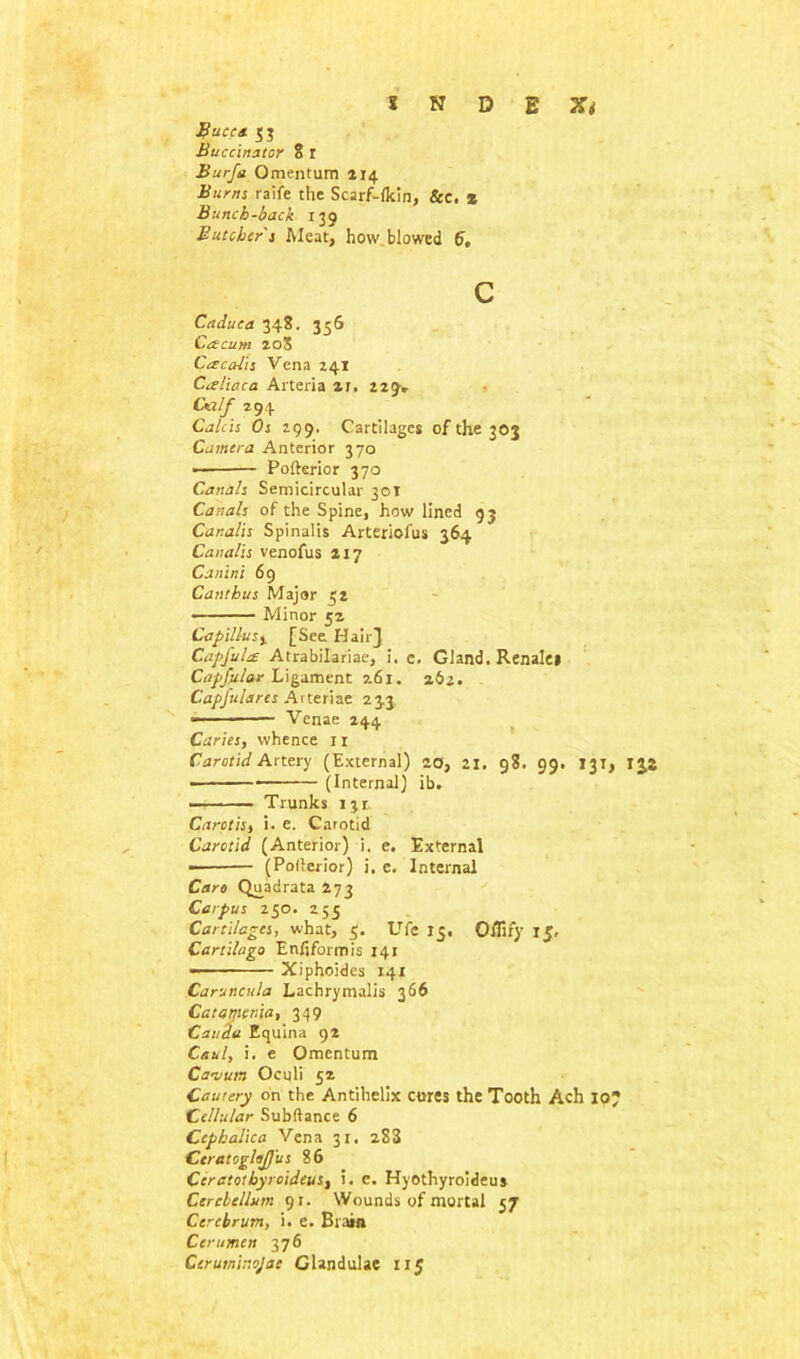 BuCCOt 5$ Buccinator 8 r Burfa Omentum 214 Burns raife the Scarf-fkin, &c. * Bunch-back 139 Butcher's Meat, how.blowed 6, c Caduea 348. 356 Cacum 20S Cdccdis Vena 241 Caliaca Arteria 21, 229* Cti/f 291 Calcis Os 299. Cartilages of the 303 Camera Anterior 370 ■ Pofterior 370 Canals Semicircular 301 Canals of the Spine, how lined 93 Canalis Spinalis Artericfus 364 Canalis venofus 217 Canini 69 Cant bus Major 52 Minor 52 Capillusy [See Hair} Capful£ Atrabilariae, i. e. Gland. Renalei Capfular Ligament 261. 262. Capfulares Arteriae 23,3, • Venae 244 Caries, whence 11 Carotid Artery (External) 20, 2j. 98. 99, 131, ijs (Internal) ib. — ■■ — Trunks 131 Carctis, i. e. Carotid Carotid (Anterior) i. e. External (Po(lerior) i. e. Internal Caro Quadrata 273 Carpus 250. 255 Cartilages, what, 5. Ufe 15. Ofliry 15, Cart Hugo Enliformis 141 — Xiphoides 141 Caruncula Lachrymalis 366 Catamenia, 349 Cauda Equina 92 Caul, i. e Omentum Ca-vun Oculi 52 Cellular Subftance 6 Ccpbaliea Vena 31. 283 CeratoglaJJus 86 Ceratothyroideus, i. c. Hyothyroideus Cerebellum 91. Wounds of mortal 57 Cerebrum, i. e. Brain Cerumen 376 Ceruminojac Glandulae 115
