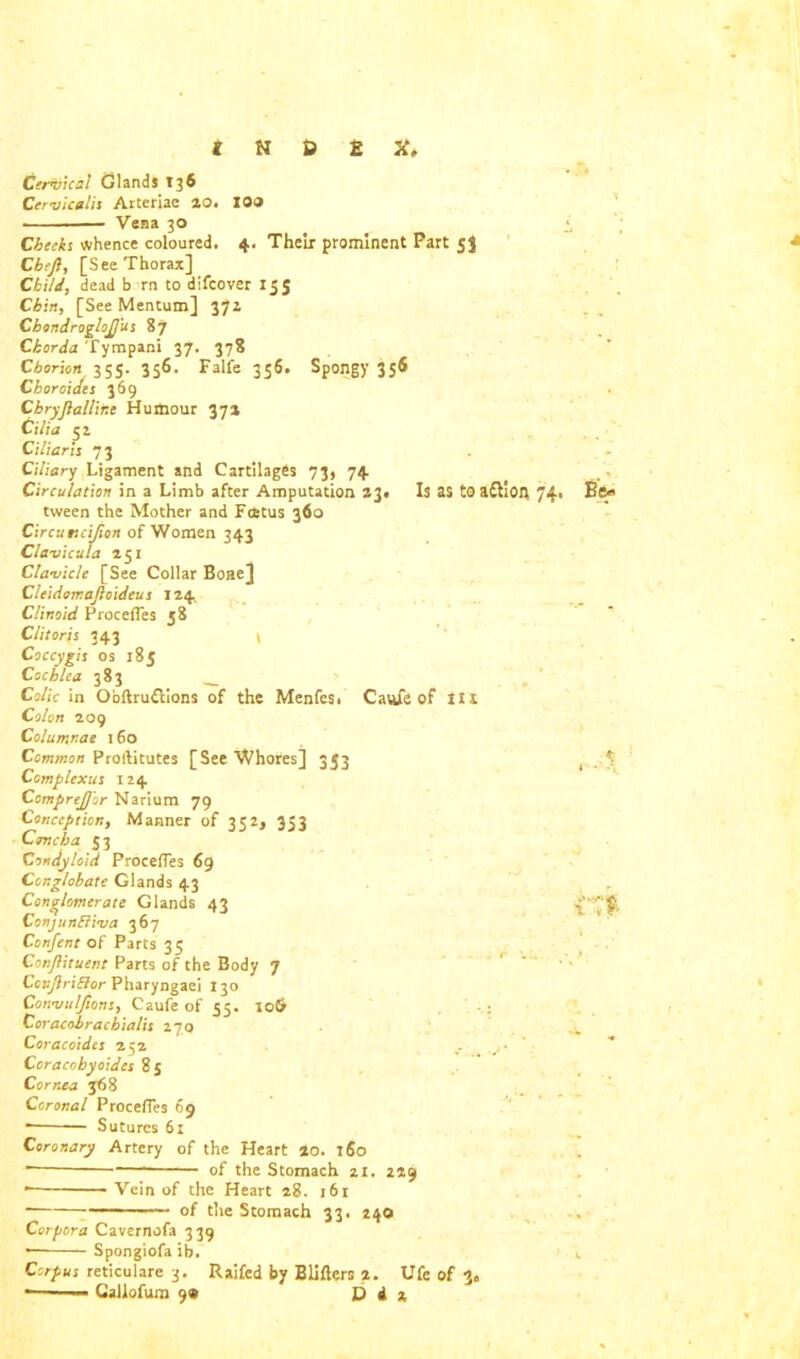 Cervical Glands 136 Cervicalis Arteriac ao. IOO Vena 30 Cheeks whence coloured. 4. Their prominent Part 53 Cbeft, [See Thorax] Child, dead b rn to difcover 15 5 Chin, [See Mentum] 37a ChondrogloJJ'us 87 Chorda Tympani 37. 378 Chorion 2 55- 356. Falfe 356. Spongy 35® Choroides 369 Cbryjiallir.e Humour 37a Cilia 5 a Ciliaris 73 Ciliary Ligament and Cartilages 73, 74 Circulation in a Limb after Amputation 23# Is as to a£11 On 74. tween the Mother and Fcetus 360 Circuncifion of Women 343 Clavicula 151 Clavicle [See Collar Bone] Cleidomajioideus 124. C/inoid Procefles 58 Clitoris 343 \ Coccygis os 185 Cochlea 383 __ Colic in Ooftru£tions of the Menfes. Caufe of iii Colon 209 Colutr.nae 160 Common Proftitutes [See Whores] 3J3 Complexus 124 Comprejj'or Narium 79 Conception, Manner of 352, 353 Concha 53 Condyloid ProcefTes 69 Conglobate Glands 43 Conglomerate Glands 43 Conjun&iva 367 Confent of Parts 35 Conjfituent Parts of the Body 7 Ccnjlriftor Pharyngaei 130 Convuljions, Caufe of 55. 10$ Coracobrachialis 270 Coracoides 252 Coracohyoides 8j Cornea 368 Coronal ProcefTes 69 * Sutures 61 Coronary Artery of the Heart ao. 160 — of the Stomach 21. 2*9 * Vein of the Heart 28. 161 —. 0f t]le Stomach 33. 240 Corpora Cavernofa 339 * Spongiofa ib. Corpus reticulare 3. Raifed by Blifters a. Ufc of 3» —— Callofura 9« D d a Be* ♦ t *■