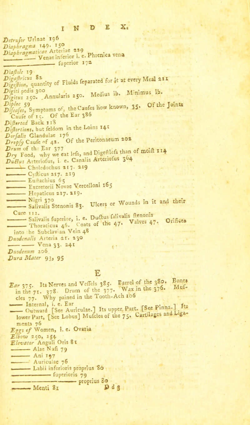 Minimus ib. Of the Joints Detrufor Urinae 156 Diapbragma 149- T5°_ SS Phrenic* vena ______ fuperior 17a D tajlole 1 9 or Fluids fcp»s»«d fa* « om,Mai *>• D;f£r.d5o!°°A»«u,.,i. .50. Medio, ib. Sfcf’smptom. of, thec.afes How known, 35- Caufe of 15. Of the Ear 386 DiJUrted Back 118 Dijlortions, but feldom in the Loins 14. Dor ft ilis Clandulae 176 Drtpfy Caufe of 42. Of the Peritonaeum 202 d*.™ «»>» .r «**. .♦ JJuffus Arteriofus, i e. Canalis Arteriofus 3O4 1 ■■ Choledochus 217. 219 . Cyfticus 217. 219 . Euftachius 65 t . Excretorii Novae Vercellom 165 ■ ■ Hepaticus 217. 219. ~ Safivafis Stenonis 83. Ulcers or Wounds in it and their — Salivalis fuperior, i. e. Dufi* faHvalU Thoracic™ 46. CoaU of the 47- Valves 4-* into he Subclavian Vein 48 Duodenalis Arteria 21. 230 . Vena 33, 241 Duodenum 206 Dura Mater 93, 95 Qrificea Ear 375. Its Nerves and Veffels 385. Barrel of the 380. Bone» in the 71. 378 Drum of the 377- Wax in the 376. Muf- cles 77. Why pained in the Tooth-Ach 106 • Internal, i. e. Ear . ■, ». . Outward [See Auriculae.] Its upper. Part. [See Pmna.J Its lower Part, [See Lobus] Mufcles of the 75. Cartilages and Liga- ments 76 Eggs of Women, 5. e. Ovaria Elbow 250, 254 Elevator Anguli Oris 8t . Alae Nafr 79 — Ani 197 —Auriculae 76 - Labii inferioris proprius 80 fuperioris 79 . —— proprius 2o - -Menti 81 B d 3