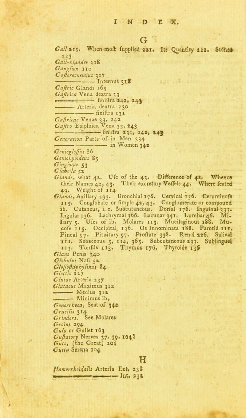 G Gall 219. When moft fupplied 221. Its Quantity 221. Stone* 223 Gall-bladder 218 Ganglion no Gajlerocncmitts 317 • Internus 318 Gajiric Glands 165 Gajlrica Vena dextra 33 — finiftra 242, 245 ■ Arteria dextra 230 finiftra 231 Gajlricae Venae 33, 242 Gaftro Epiploica Vena 33. 243 ■ —— finiftra 231, 242, 243 Generation Parts of in Men 334 in Women 34a GeniogloJJ'us 86 Geniobyoideus 85 Gingivae 53 Glabella 52 Glands, what 42. Ufe of the 43. Difference of 42, Whence their Names 42, 43. Their excretory Veffels 44, Where feated 49. Weight of 1x4 Glands, Axillary 293. Bronchial 176. Cervical 136. Gerurn'mofe 115. Conglobate or Ample 42, 43. Conglomerate or compound ib. Cutaneus, i. e. Subcutaneous. Dorfal 176. Inguinal 333. Ingulari36. Lachrymal 366. Lacunar 341. Lumbar46. Mi- liary 5. Ufes of ib. Molares 113. Mucilaginous 188. Mu. cofe 115. Occipital, 136, Os Innominata 188. Parotid in. Pineal 97. Pituitary 97. Pioftate 338. Renal 226. Salival ■j 11. Sebaceous 5, 114, 365. Subcutaneous 293. Sublingual 113. Tonfils 113. Thymus 176. Thyroide 13$ Gians Penis 340 Globulus Nafi 52 Gloflojiaphylinus 84 Glottis 127 Glutae Arteria 237 Glutaeus Maximus 312 Medius 312 -— Minimus ib« Gonorrhoea, Seat of 345 Gracilis 314 Grinders. See Molares Groins 294 Gala or Gullet 163 Guflatory Nerves 37. 39. 104$ Guts, (the Great) 20$ Gutta Serena 104 H JJatnorrhoiclalis Arteria Ext. 238 i ' — Int. sg®