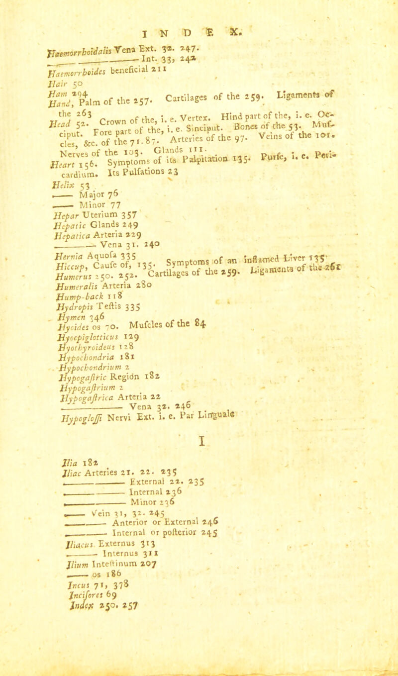 X. Purfc, i. c. Peri- I N D ® JJ*, *S' Haemcrrbtides beneficial 211 50 fPalm of the 257- Cartilages of the 259. Ligaments of of .he ,7. Veins of fhe Nerves of the 103. Glands in. _ 1 cfr. Symptoms of its Palpitation. 135 cardium. Its Pulfations 23 Helix 53 Major 76 Minor 77 llepar Uterium 3 ST Hepatic Glands 249 Jlepatica Arteria 229 Vena 31. 240 Henna Aquofa 335 Svmptoms 0f an inflamed Liver T«‘ Mi. W I 1“ *59. “f ,“ ’<I Humcralis Arteria 280 Hump-back 118 Hydropis Teftis 335 Hymen 346 _ Hytides os 70. Mufcles of the 84 Hyoepiglotticus 129 Hyothyroideus 128 Hypochondria 181 Hyp ochondrium 2 Hypcgajltic Regidn 182 Hypogaftrium 2 Hypogaftrica Arteria 22 . Vena 32. 246 Hypoglojft Nervi Ext. i. e. Par Lirrguale I Ilia 182 Iliac Arteries 21. 22. 235 External 22. 235 . Internal 236 , Minor 236 . Vein 31, 32- *45 - Anterior or External 246 - Internal or pofterior 245 lliacus Externus 313 . — Internus 311 Ilium Inteftinum 207 _ os 186 Incus 71, 378 Jncifores 69 Jndeft 250. 257