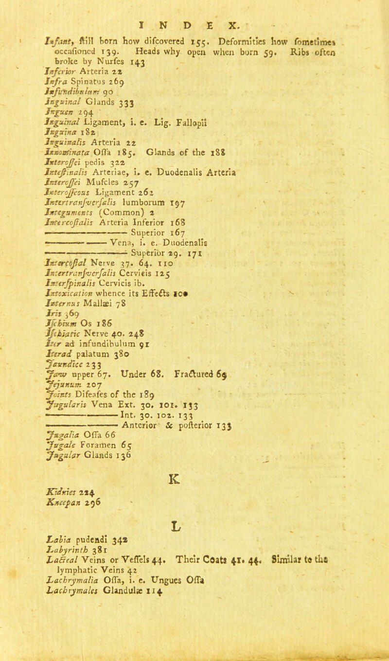 Infant, ftill horn how difcovcred 155. Deformities how fometime* occafioned 139. Heads why open when born 59. Ribs often broke by Nurfes 143 Inferior Arteria u Infra Spinatus 269 Infundibular!:' 90 Inguinal Glands 333 Ingu.cn 294 Inguinal Ligament, i. e. Lig. Fallopii Jnguina 182 Jnguinafis Arteria 22 Ixnantinata Ofl'a 183. Glands of the 188 InteroJJci pedis 322 IttejUnalh Arteriae, i. e. Duodenalis Arteria lateroffei Mufcles 257 Ixtcrojfeous Ligament 262 Jr.ttrtrenj’Vcrjaln lumborum 197 Integuments (Common) 2 Intircojlalts Arteria Inferior 168 — Superior 167 -—— — Vena, i. e. Duodenalis —— - Superior 29. 171 Istercojla! Nerve 37. 64. no Iniertranfvcrfalis Cervieis 125 Isterfpinalis Cervieis ib. Intoxication whence its Effects IC* Internus Mallaei 78 Iris 369 JJcbhtm Os 186 IJchiatic Nerve 40. 248 Iter ad infundibulum 91 Iter ad palatum 380 Jaundice 233 Jaw upper 67. Under 68. Frattured 65 Jejunum 207 Joints Difeafes of the 189 Jugular’s Vena Ext. 30, 101. 133 * Int. 30. J02. 133 — Anterior & pofterior 133 Jugal;a OfTa 66 Jugale Foramen 65 Jugular Glands 136 K Kldnies 224 Knecpan 296 L Labia pudendi 34* Labyrinth 381 Lacteal Veins or Veflels 44. Their Coats 41* 44. Similar to tiiS lymphatic Veins 42 Lachrymalia Ofla, i. e. Ungues OfTa Lachrymales Glandular 114