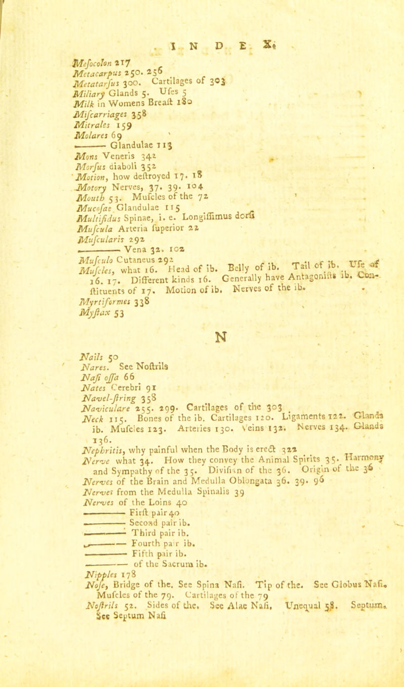 . INDEX* Mtfocolon 217 Metacarpus 250. 250 Metatarfus 300. Cartilages of 303 Miliary Glands 5. Ufes 5 Milk in Womens Breaft l8a MiJ carriages 358 Mit rales 159 Mo/ares 69 . — Glandulae T13 Mens Veneris 342 „ Morfus diaboli 352 ' Motion, how deftroyed t 7 Motory Nerves, 37. 39. Mouth 53. Mufcles of the 72 Mucofae Glandulae r 15 Multifidus Spinae, i. e. Longiffimus dorfi Mufcula Arteria fuperior 22 Mufcularis 292 — Vena 32. IOS Head of lb. Belly of lb. TaUofib, Uftaf /6. 17. Different kinds 16. Generally have Antagonize ib. Ctu- ftjtuents of 17. Motion of ib. Nerves of the ib. Myrti formes 338 My flax 53 18 104 N Nails 50 ' Nares. See Noflrils Naji ojfa 66 Nates Cerebri 91 Navel-firing 358 Naviculare 255. 299. Cartilages of the 303 . Neck 115. Bones of the ib. Cartilages 120. Ligaments 122. Glands ib. Mufcies 123. Arteries 130. veins 132. Nerves 134. Glands 136. Nephritis, why painful when the Body is eredt 322 Nerve what 34. How they convey the Animal Spirits 35. Harmony and Sympathy of the 35. Divifi.n of the 36. Origin of the 30 Nerves of the Brain and Medulla Oblongata 36. 39. 96 Nerves from the Medulla Spinalis 39 Nerves of the Loins 40 Firft pair 40 Second pair ib. ■ Third pair ib. ^ Fourth pa r ib. Fifth pair ib. of the Sacrum ib. Nipples 178 Nofe, Bridge of the. See Spina Nafi. Tip of the. See Globus Nafi. Mufcles of the 79. Cartilages of the 79 Nofirils 52. Sides of the. See Alae Nafi, Unequal 3,8. Septum,. See Septum Nafi