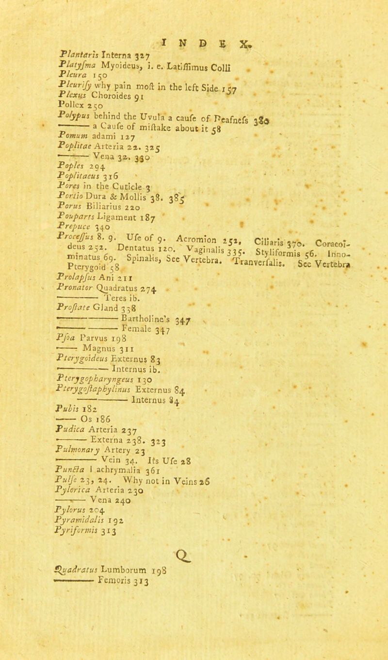 Plantaris Interna 347 Platyfma Myoideus, i. e. Latiffimus Colli Fleur a i 50 Pleurify why pain mod in the left Side i 37 Plexus Choroidesgi Pollex 250 Polypus behind the Uvula a caufe of Peafnefs ',2<s “ a Caufe of miftake about it c8 Pomutn adami 127 Poplitae Arteria 22. 325 Vena 32. 330 Poples 204 Poplitaeus 316 Pores in the Cuticle 3 Pcnio Dura & Mollis 38. 385 Porus Biliarius 220 Pouparts Ligament 187 Prepuce 340 ProceJJ'us 8. g. Ufe of 9 n„ , „ - Acromion 252, CilJarls 37b. pSgtd658 Spinal'iS, SeC Vcr^”* *S 3^anvSerfi£.rmisf deus 252 Prolapfus Ani 211 Pronator Quadratus 274 ■ Teres ib. Pr oft ate Gland 338 1  Bartholine’s 347 *—; Female 347 Pfia Parvus 198 • Magnus 311 Fterygoideus Externus 83 ■ Interims ib. P terygopharyngeus 130 Pterygoftapbylinus Externus 84 lnternus 84 Pubis 182 Os 186 Pudica Arteria 237 * Externa 238. 323 Pulmonary Artery 23 ’— Vein 34. Its Ufe 28 PunEla I achrymalia 361 Pulfc 23, 24. Why not in Veins 2S Pylorica Arteria 230 ■ s— Vena 240 Pylorus 204 Pyramidalis 192 Pyriformis 313 Coracoi- . Inno- Vertebra Ugadratus Lumborum 198 «—■■■■ Femoris 313 a