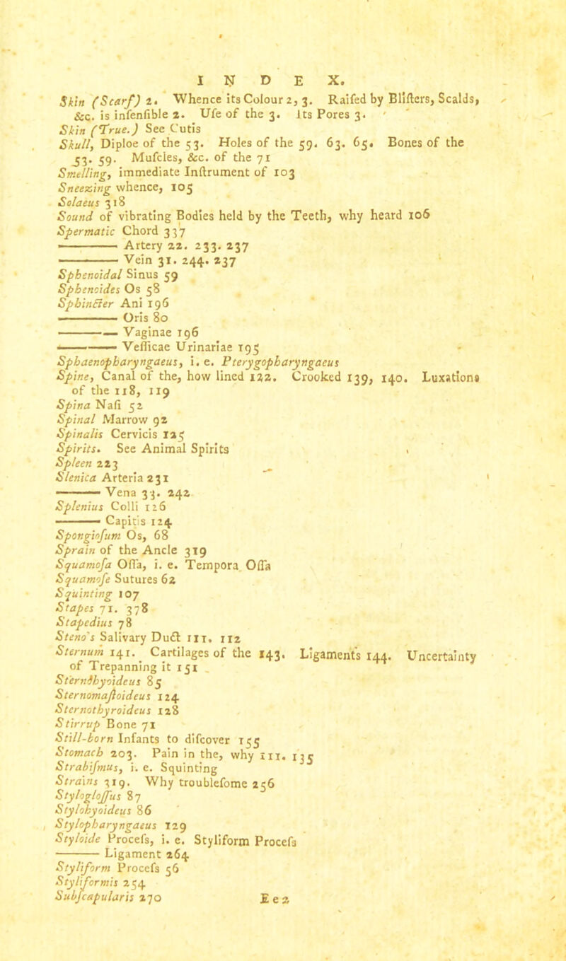 Skin (Scarf) 2. Whence its Colour 2, 3. Raifed by Blifters, Scalds, See. is infenfible 2. Ufe of the 3. Its Pores 3. Skin ('.True.) See Cutis Skull, Diploe of the 53. Holes of the 59. 63. 65. Bones of the ^3. 59. Mufcies, &c. of the 71 Smelling, immediate Inflrument of 103 Sneezing whence, 105 Solaeus 318 Sound of vibrating Bodies held by the Teeth, why heard 106 Spermatic Chord 337 • Artery 22. 233. 237 Vein 31. 244. 237 Sphenoidal Sinus 59 Sphencides Os 58 Sphincter Ani 196 -■ -■ ■ Oris 80 - — — Vaginae 196 • Vefiicae Urinariae 195 Sphaenopbaryngaeus, i. e. Pterygopbaryngacus Spine, Canal of the, how lined 122. Crooked 139, 140. Luxations of the 118, 119 Spina Nali 52 Spinal Marrow 9 s Spinalis Cervicis 125 Spirits. See Animal Spirits . Spleen 223 Slenica Arteria 231 Vena 33. 242 Splenius Colli 126 - Capitis 124 Spongiojum Os, 68 Sprain of the Ancle 319 Squamofa Ofla, i. e. Tempora Ofla Squamofe Sutures 62 Squinting 107 Stapes 71. 378 Stapedius 78 Steno's Salivary Dudl m. iiz Sternum 141.. Cartilages of the 143, Ligament's 144. Uncertainty of Trepanning it 151 Sternihyoidcus 85 Sternomajioideus 124 Sternothyroideus 128 Stirrup Bone 71 Still-born Infants to difeover T55 Stomach 203. Pain in the, why in. 13$ Strabifmus, i. e. Squinting Strains 719. Why troublefome 256 Styloglojfus 87 Sty/ohyoideus 86 , Stylopharyngaeus 129 Styloide Procefs, i. e. Styliform Procefs Ligament 264 Styliform Procefs 56 Styliformis 254 Subfcapularis 270 E e 2