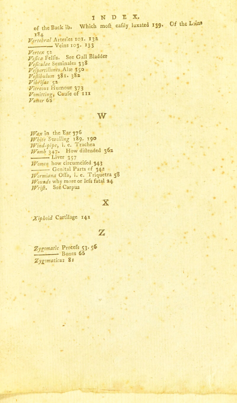 of the Back ib. Which mod: cafily luxated 139 184 Vertebral Arteries 101. 13a Veins 103. 133 Vertex 51 Vefica Fellis. See Gall Bladder Veficulae Seminales 338 Vefpertiliones Ala: 350 Vejiibulum 381. 382 Vibrifae 52 Vitreous Humour 373 Vomitting, Caufe of in Vsitter 68 w Wax in the Ear 376 White Swelling 189. 190 Wind-pipe, i. e. Trachea Womb 347. How diftended 362 Liver 357 Women how circumcifed 343 . Genital Parts of 342 Wormiana Ofl'a, i. e. Triquetra 58 Wounds why more or lefs fatal 24 Wrift. See Carpus X Xiphoid Cartilage 141 z Zygomatic Procefs 53. 56 — Bones 65 Zygomaticus 81