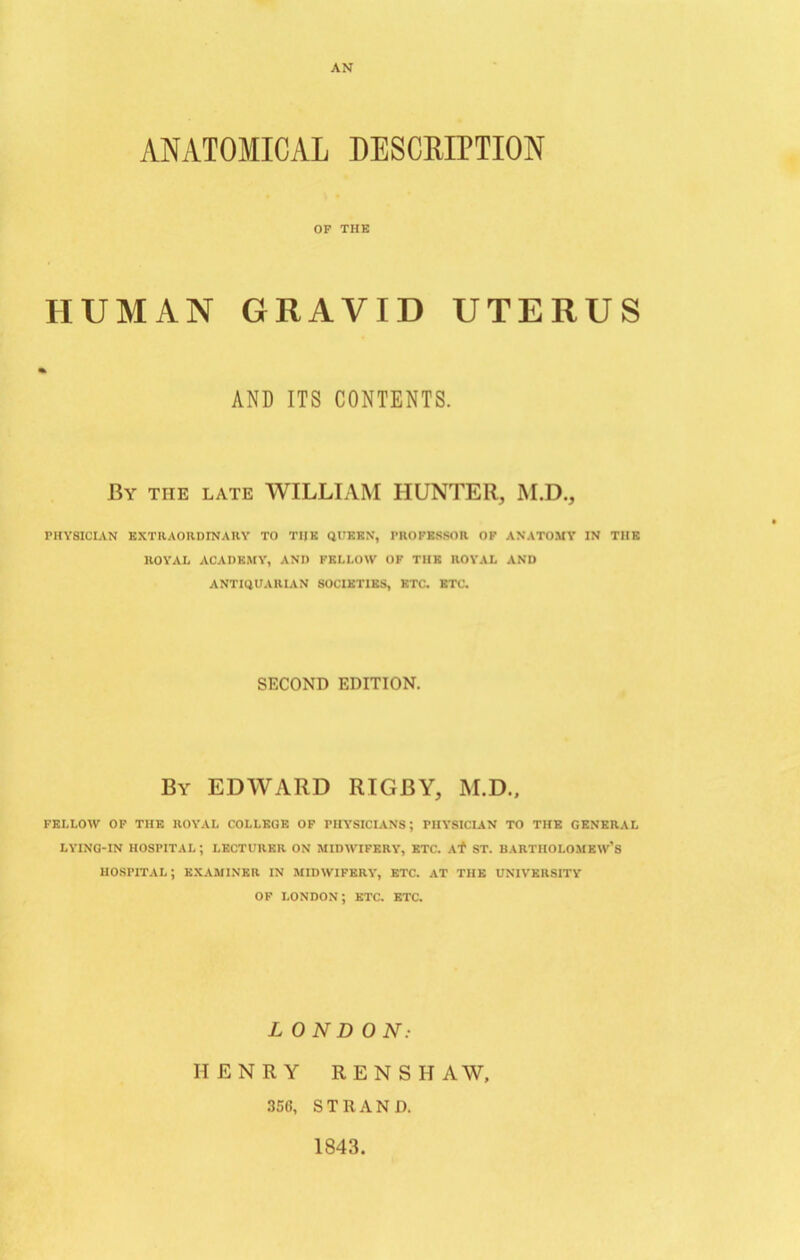 AN ANATOMICAL DESCRIPTION OF THE HUMAN GRAVID UTERUS AND ITS CONTENTS. By the late WILLIAM HUNTER, M.D., PHYSICIAN EXTRAORDINARY TO THE QUEEN, PROFESSOR OF ANATOMY IN THE ROYAL ACADEMY, AND FELLOW OF THE ROYAL AND ANTIQUARIAN SOCIETIES, ETC. ETC. SECOND EDITION. By EDWARD RIGBY, M.D., FELLOW OF THE ROYAL COLLEGE OF PHYSICIANS; PHYSICIAN TO THE GENERAL LYING-IN HOSPITAL; LECTURER ON MIDWIFERY, ETC. Atf ST. BARTHOLOMEW’S HOSPITAL; EXAMINER IN MIDWIFERY, ETC. AT THE UNIVERSITY OF LONDON; ETC. ETC. LONDON: HENRY REN SHAW, 356, STRAND. 1843.