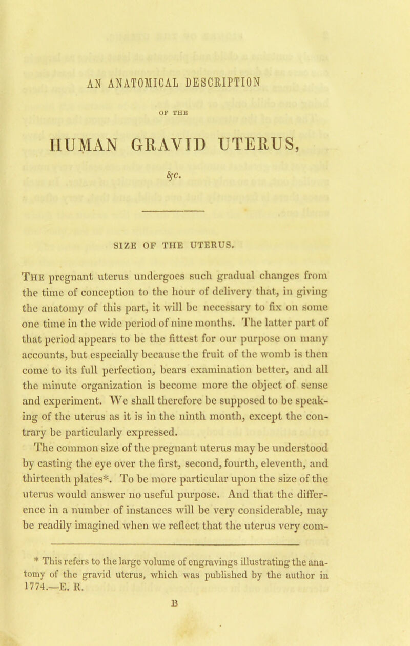 AN ANATOMICAL DESCRIPTION OF THE HUMAN GRAVID UTERUS, ¥• SIZE OF TIIE UTERUS. The pregnant uterus undergoes such gradual changes from the time of conception to the hour of delivery that, in giving the anatomy of this part, it will bo necessary to fix on some one time in the wide period of nine months. The latter part of that period appears to be the fittest for our purpose on many accounts, but especially because the fruit of the womb is then come to its full perfection, bears examination better, and all the minute organization is become more the object of sense and experiment. We shall therefore be supposed to be speak- ing of the uterus as it is in the ninth month, except the con- trary be particularly expressed. The common size of the pregnant uterus may be understood by casting the eye over the first, second, fourth, eleventh, and thirteenth plates*. To be more particular upon the size of the uterus would answer no useful purpose. And that the differ- ence in a number of instances will be very considerable, may be readily imagined when we reflect that the uterus very com- * This refers to the large volume of engravings illustrating the ana- tomy of the gravid uterus, which was published by the author in 1774.—E. R. B