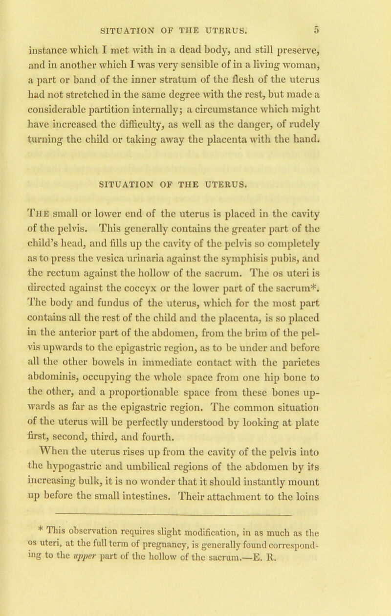 instance which I met with in a dead body, and still preserve, and in another which I was very sensible of in a living woman, a part or band of the inner stratum of the flesh of the uterus had not stretched in the same degree with the rest, but made a considerable partition internally; a circumstance which might have increased the difficulty, as well as the danger, of rudely turning the child or taking away the placenta with the hand. SITUATION OF TIIE UTERUS. The small or lower end of the uterus is placed in the cavity of the pelvis. This generally contains the greater part of the child’s head, and fills up the cavity of the pelvis so completely as to press the vesica urinaria against the symphisis pubis, and the rectum against the hollow of the sacrum. The os uteri is directed against the coccyx or the lower part of the sacrum*. The body and fundus of the uterus, which for the most part contains all the rest of the child and the placenta, is so placed in the anterior part of the abdomen, from the brim of the pel- vis upwards to the epigastric region, as to be under and before all the other bowels in immediate contact with the parietes abdominis, occupying the whole space from one hip bone to the other, and a proportionable space from these bones up- wards as far as the epigastric region. The common situation of the uterus will be perfectly understood by looking at plate first, second, third, and fourth. When the uterus rises up from the cavity of the pelvis into the hypogastric and umbilical regions of the abdomen by its increasing bulk, it is no wonder that it should instantly mount up before the small intestines. Their attachment to the loins * This observation requires slight modification, in as much as the os uteri, at the full term of pregnancy, is generally found correspond- ing to the upper part of the hollow of the sacrum.—E. It.