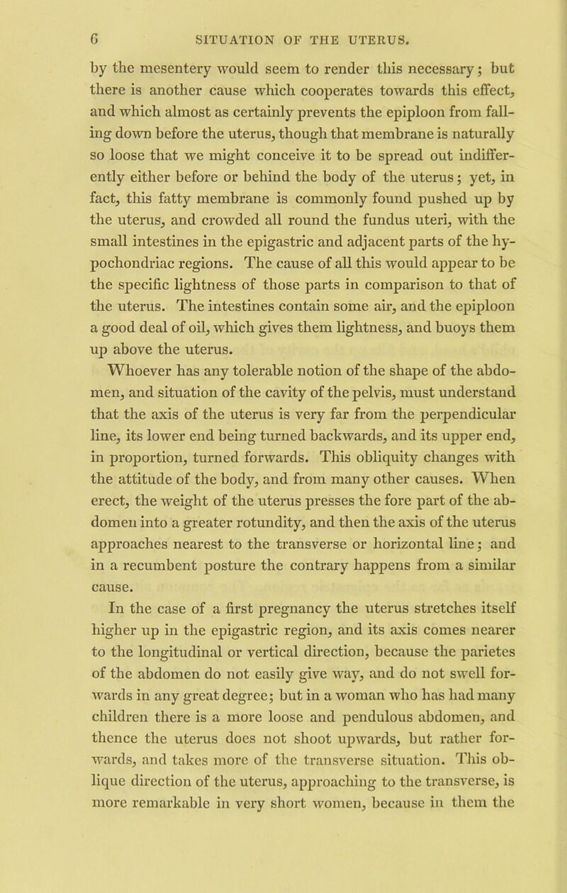 by the mesentery would seem to render this necessary; but there is another cause which cooperates towards this effect, and which almost as certainly prevents the epiploon from fall- ing down before the uterus, though that membrane is naturally so loose that we might conceive it to be spread out indiffer- ently either before or behind the body of the uterus; yet, in fact, this fatty membrane is commonly found pushed up by the uterus, and crowded all round the fundus uteri, with the small intestines in the epigastric and adjacent parts of the hy- pochondriac regions. The cause of all this would appear to be the specific lightness of those parts in comparison to that of the uterus. The intestines contain some air, and the epiploon a good deal of oil, which gives them lightness, and buoys them up above the uterus. Whoever has any tolerable notion of the shape of the abdo- men, and situation of the cavity of the pelvis, must understand that the axis of the uterus is very far from the perpendicular line, its lower end being turned backwards, and its upper end, in proportion, turned forwards. This obliquity changes with the attitude of the body, and from many other causes. When erect, the weight of the uterus presses the fore part of the ab- domen into a greater rotundity, and then the axis of the uterus approaches nearest to the transverse or horizontal line; and in a recumbent posture the contrary happens from a similar cause. In the case of a first pregnancy the uterus stretches itself higher up in the epigastric region, and its axis comes nearer to the longitudinal or vertical direction, because the parietes of the abdomen do not easily give way, and do not swell for- wards in any great degree; but in a woman who has had many children there is a more loose and pendulous abdomen, and thence the uterus does not shoot upwards, but rather for- wards, and takes more of the transverse situation. This ob- lique direction of the uterus, approaching to the ti’ansverse, is more remarkable in very short women, because in them the