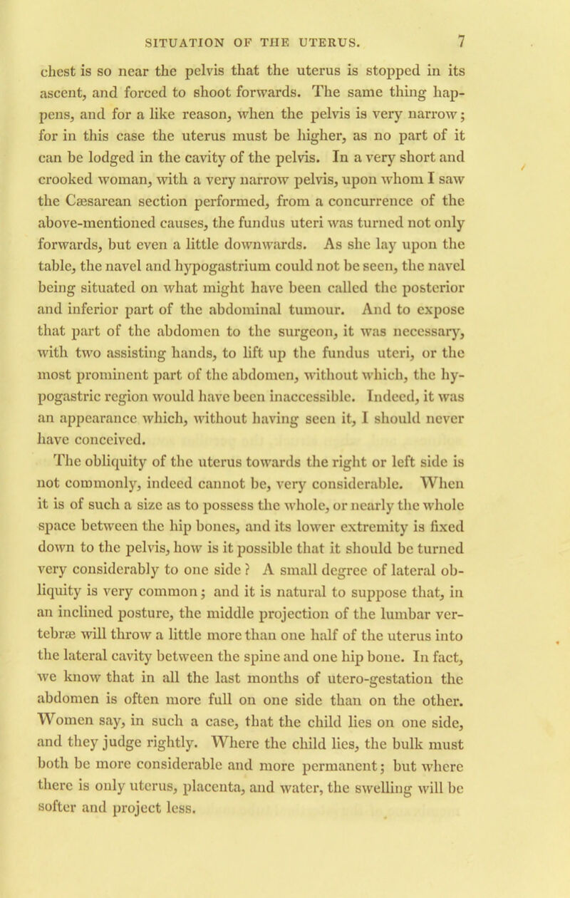 chest is so near the pelvis that the uterus is stopped in its ascent, and forced to shoot forwards. The same thing hap- pens, and for a like reason, when the pelvis is very narrow; for in this case the uterus must be higher, as no part of it can be lodged in the cavity of the pelvis. In a very short and crooked woman, with a very narrow pelvis, upon whom I saw the Caesarean section performed, from a concurrence of the above-mentioned causes, the fundus uteri was turned not only forwards, but even a little downwards. As she lay upon the table, the navel and hypogastrium could not be seen, the navel being situated on what might have been called the posterior and inferior part of the abdominal tumour. And to expose that part of the abdomen to the surgeon, it was necessary, with two assisting hands, to lift up the fundus uteri, or the most prominent part of the abdomen, without which, the hy- pogastric region would have been inaccessible. Indeed, it was an appearance which, without having seen it, I should never have conceived. The obliquity of the uterus towards the right or left side is not commonly, indeed cannot be, very considerable. When it is of such a size as to possess the whole, or nearly the whole space between the hip bones, and its lower extremity is fixed down to the pelvis, how is it possible that it should be turned very considerably to one side ? A small degree of lateral ob- liquity is very common; and it is natural to suppose that, in an inclined posture, the middle projection of the lumbar ver- tebrae will throw a little more than one half of the uterus into the lateral cavity between the spine and one hip bone. In fact, we know that in all the last months of utero-gestation the abdomen is often more full on one side than on the other. Women say, in such a case, that the child lies on one side, and they judge rightly. Where the child lies, the bulk must both be more considerable and more permanent; but where there is only uterus, placenta, and water, the swelling will be softer and project less.