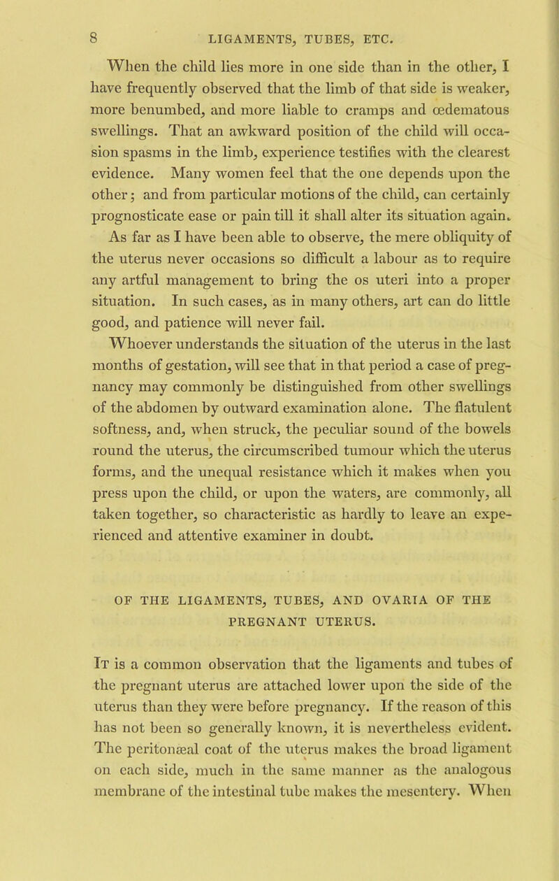 When the child lies more in one side than in the other, I have frequently observed that the limb of that side is weaker, more benumbed, and more liable to cramps and oedematous swellings. That an awkward position of the child will occa- sion spasms in the limb, experience testifies with the clearest evidence. Many women feel that the one depends upon the other; and from particular motions of the child, can certainly prognosticate ease or pain till it shall alter its situation again. As far as I have been able to observe, the mere obliquity of the uterus never occasions so difficult a labour as to require any artful management to bring the os uteri into a proper situation. In such cases, as in many others, art can do little good, and patience will never fail. Whoever understands the situation of the uterus in the last months of gestation, will see that in that period a case of preg- nancy may commonly be distinguished from other swellings of the abdomen by outward examination alone. The flatulent softness, and, when struck, the peculiar sound of the bowels round the uterus, the circumscribed tumour which the uterus forms, and the unequal resistance which it makes when you press upon the child, or upon the waters, are commonly, all taken together, so characteristic as hardly to leave an expe- rienced and attentive examiner in doubt. OF THE LIGAMENTS, TUBES, AND OVARIA OF THE PREGNANT UTERUS. It is a common observation that the ligaments and tubes of the pregnant uterus are attached lower upon the side of the uterus than they were before pregnancy. If the reason of this has not been so generally known, it is nevertheless evident. The peritoneal coat of the uterus makes the broad ligament on each side, much in the same manner as the analogous membrane of the intestinal tube makes the mesentery. When