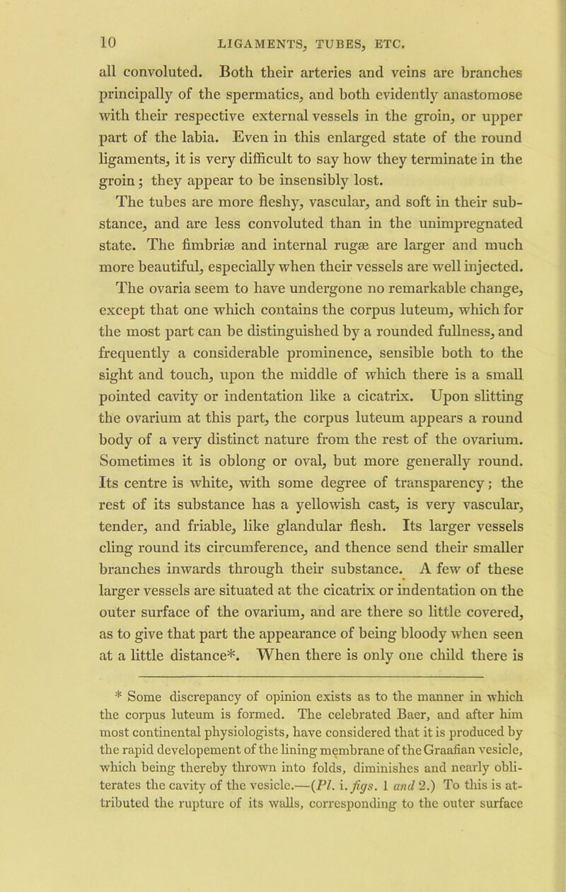 all convoluted. Both their arteries and veins are branches principally of the spermatics, and both evidently anastomose with their respective external vessels in the groin, or upper part of the labia. Even in this enlarged state of the round ligaments, it is very difficult to say how they terminate in the groin; they appear to be insensibly lost. The tubes are more fleshy, vascular, and soft in their sub- stance, and are less convoluted than in the unimpregnated state. The fimbriae and internal rugae are larger and much more beautiful, especially when their vessels are well injected. The ovaria seem to have undergone no remarkable change, except that one which contains the corpus luteum, which for the most part can be distinguished by a rounded fullness, and frequently a considerable prominence, sensible both to the sight and touch, upon the middle of which there is a small pointed cavity or indentation like a cicatrix. Upon slitting the ovarium at this part, the corpus luteum appears a round body of a very distinct nature from the rest of the ovarium. Sometimes it is oblong or oval, but more generally round. Its centre is white, with some degree of transparency; the rest of its substance has a yellowish cast, is very vascular, tender, and friable, like glandular flesh. Its larger vessels cling round its circumference, and thence send their smaller branches inwards through their substance. A few of these larger vessels are situated at the cicatrix or indentation on the outer surface of the ovarium, and are there so little covered, as to give that part the appearance of being bloody when seen at a little distance*. When there is only one child there is * Some discrepancy of opinion exists as to the manner in which the corpus luteum is formed. The celebrated Baer, and after him most continental physiologists, have considered that it is produced by the rapid developement of the lining membrane of the Graafian vesicle, which being thereby thrown into folds, diminishes and nearly obli- terates the cavity of the vesicle.—(PI. i. figs. 1 and 2.) To this is at- tributed the rupture of its walls, corresponding to the outer surface