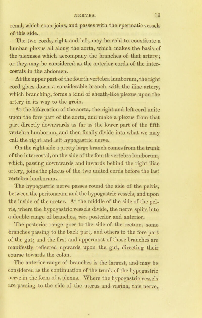 renal, which soon joins, and passes with the spermatic vessels of this side. The two cords, right and left, may be said to constitute a lumbar plexus all along the aorta, which makes the basis of the plexuses which accompany the branches of that artery; or they may be considered as the anterior cords of the inter- costals in the abdomen. At the upper part of the fourth vertebra lumborum, the right cord gives down a considerable branch with the iliac artery, which branching, forms a kind of sheath-like plexus upon the artery in its way to the groin. At the bifurcation of the aorta, the right and left cord unite upon the fore part of the aorta, and make a plexus from that part directly downwards as far as the lower part of the fifth vertebra lumborum, and then finally divide into what we may call the right and left hypogastric nerve. On the right side a pretty large branch comes from the trunk of the intercostal, on the side of the fourth vertebra lumborum, which, passing downwards and inwards behind the right iliac artery, joins the plexus of the two united cords before the last vertebra lumborum. The hypogastric nerve passes round the side of the pelvis, between the peritonaeum and the hypogastric vessels, and upon the inside of the ureter. At the middle of the side of the pel- vis, where the hypogastric vessels divide, the nerve splits into a double range of branches, viz. posterior and anterior. The posterior range goes to the side of the rectum, some branches passing to the back part, and others to the fore part of the gut; and the first and uppermost of those branches are manifestly reflected upwards upon the gut, directing their course towards the colon. The anterior range of branches is the largest, and may be considered as the continuation of the trunk of the hypogastric nerve in the form of a plexus. Where the hypogastric vessels are passing to the side of the uterus and vagina, this nerve.