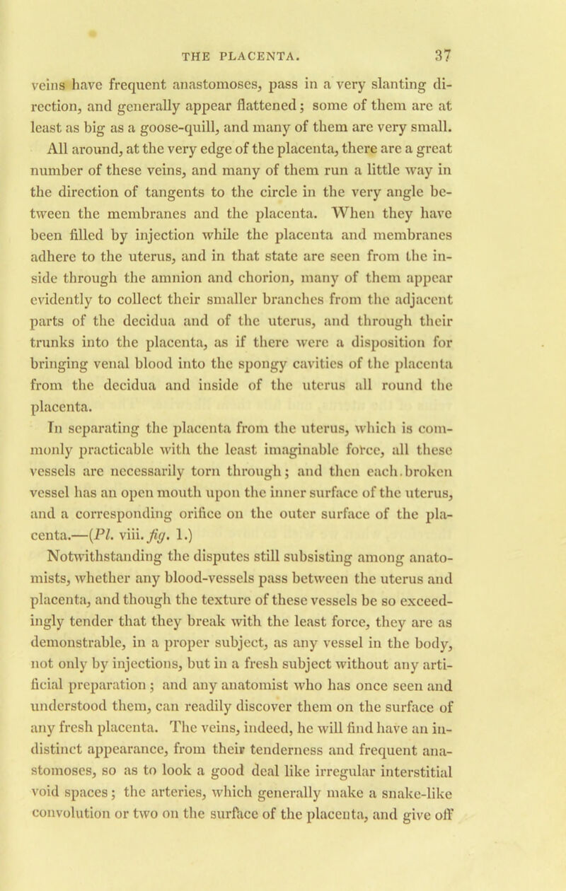 veins have frequent anastomoses, pass in a very slanting di- rection, and generally appear flattened; some of them are at least as big as a goose-quill, and many of them are very small. All around, at the very edge of the placenta, there are a great number of these veins, and many of them run a little way in the direction of tangents to the circle in the very angle be- tween the membranes and the placenta. When they have been filled by injection while the placenta and membranes adhere to the uterus, and in that state are seen from the in- side through the amnion and chorion, many of them appear evidently to collect their smaller branches from the adjacent parts of the decidua and of the uterus, and through their trunks into the placenta, as if there were a disposition for bringing venal blood into the spongy cavities of the placenta from the decidua and inside of the uterus all round the placenta. In separating the placenta from the uterus, which is com- monly practicable with the least imaginable force, all these vessels are necessarily torn through; and then each.broken vessel has an open mouth upon the inner surface of the uterus, and a corresponding orifice on the outer surface of the pla- centa.—(Pl. viii.jfig. 1.) Notwithstanding the disputes still subsisting among anato- mists, whether any blood-vessels pass between the uterus and placenta, and though the texture of these vessels be so exceed- ingly tender that they break with the least force, they are as demonstrable, in a proper subject, as any vessel in the body, not only by injections, but in a fresh subject without any arti- ficial preparation ; and any anatomist who has once seen and understood them, can readily discover them on the surface of any fresh placenta. The veins, indeed, he will find have an in- distinct appearance, from their tenderness and frequent ana- stomoses, so as to look a good deal like irregular interstitial void spaces; the arteries, which generally make a snake-like convolution or two on the surface of the placenta, and give off
