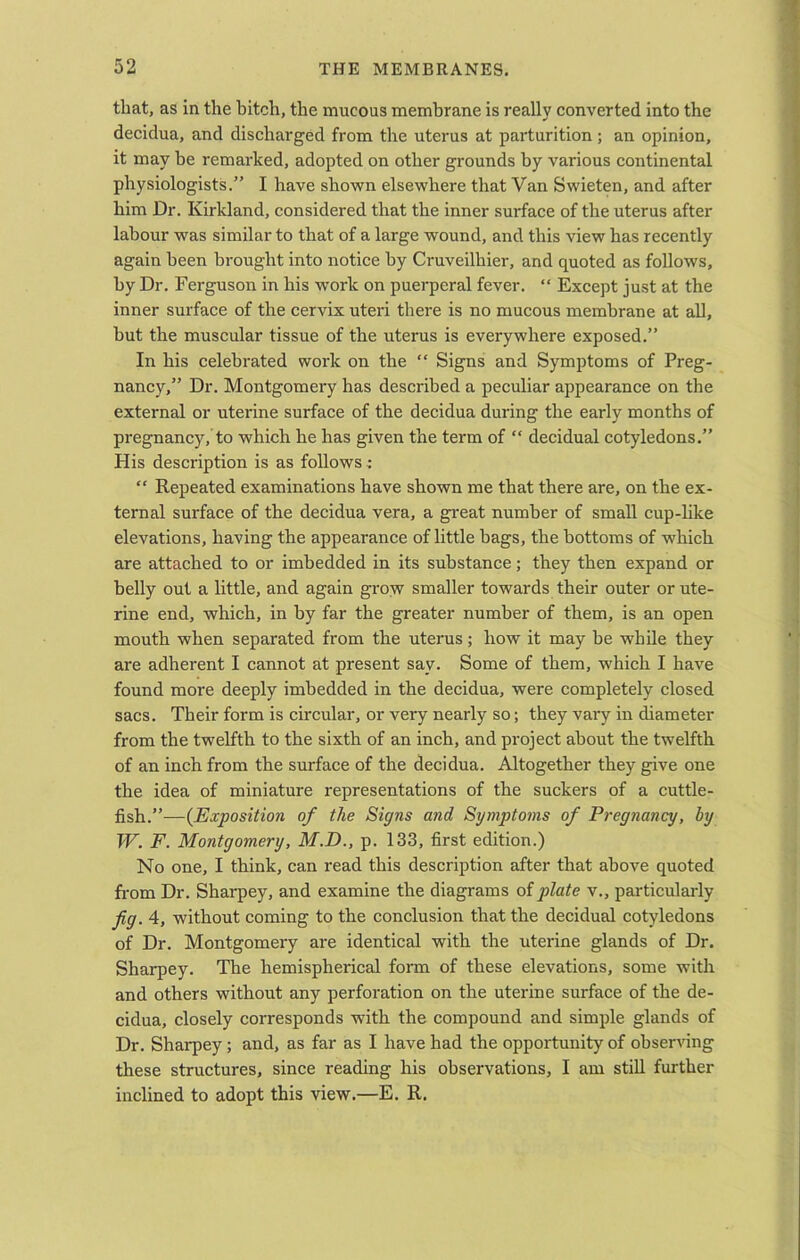 that, as in the hitch, the mucous membrane is really converted into the decidua, and discharged from the uterus at parturition; an opinion, it may be remarked, adopted on other grounds by various continental physiologists.” I have shown elsewhere that Van Swieten, and after him Dr. Kirkland, considered that the inner surface of the uterus after labour was similar to that of a large wound, and this view has recently again been brought into notice by Cruveilhier, and quoted as follows, by Dr. Ferguson in his work on puerperal fever. “ Except just at the inner surface of the cervix uteri there is no mucous membrane at all, but the muscular tissue of the uterus is everywhere exposed.” In his celebrated work on the “ Signs and Symptoms of Preg- nancy,” Dr. Montgomery has described a peculiar appearance on the external or uterine surface of the decidua during the early months of pregnancy, to which he has given the term of “ decidual cotyledons.” His description is as follows : “ Repeated examinations have shown me that there are, on the ex- ternal surface of the decidua vera, a great number of small cup-like elevations, having the appearance of little bags, the bottoms of which are attached to or imbedded in its substance; they then expand or belly out a little, and again grow smaller towards their outer or ute- rine end, which, in by far the greater number of them, is an open mouth when separated from the uterus; how it may be while they are adherent I cannot at present say. Some of them, which I have found more deeply imbedded in the decidua, were completely closed sacs. Their form is circular, or very nearly so; they vary in diameter from the twelfth to the sixth of an inch, and project about the twelfth of an inch from the surface of the decidua. Altogether they give one the idea of miniature representations of the suckers of a cuttle- fish.”—(Exposition of the Signs and Symptoms of Pregnancy, by W. F. Montgomery, M.D., p. 133, first edition.) No one, I think, can read this description after that above quoted from Dr. Sharpey, and examine the diagrams of plate v., particularly fig. 4, without coming to the conclusion that the decidual cotyledons of Dr. Montgomery are identical with the uterine glands of Dr. Sharpey. The hemispherical form of these elevations, some with and others without any perforation on the uterine surface of the de- cidua, closely corresponds with the compound and simple glands of Dr. Sharpey; and, as far as I have had the opportunity of observing these structures, since reading his observations, I am still further inclined to adopt this view.—E. R.