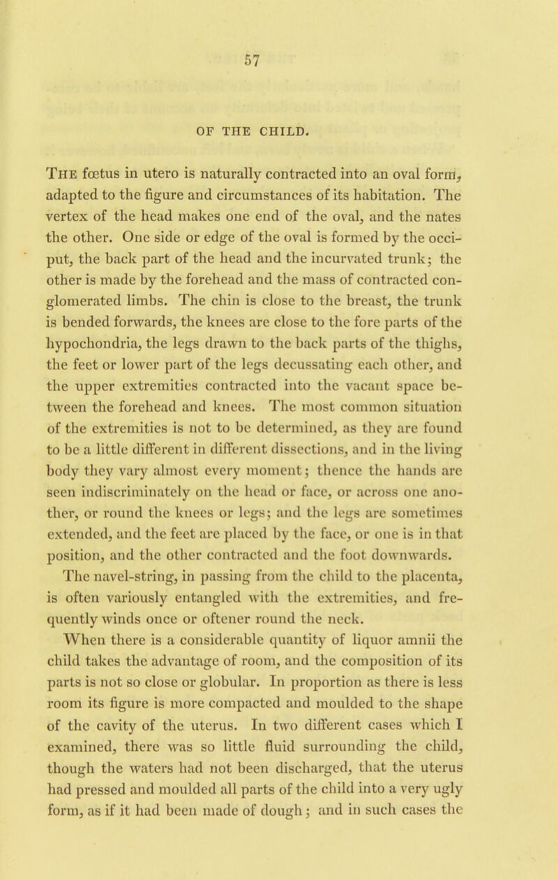 OF THE CHILD. The foetus in utero is naturally contracted into an oval form, adapted to the figure and circumstances of its habitation. The vertex of the head makes one end of the oval, and the nates the other. One side or edge of the oval is formed by the occi- put, the back part of the head and the incurvated trunk; the other is made by the forehead and the mass of contracted con- glomerated limbs. The chin is close to the breast, the trunk is bended forwards, the knees are close to the fore parts of the hypochondria, the legs drawn to the back parts of the thighs, the feet or lower part of the legs decussating each other, and the upper extremities contracted into the vacant space be- tween the forehead and knees. The most common situation of the extremities is not to be determined, as they arc found to be a little different in different dissections, and in the living body they vary almost every moment; thence the hands arc seen indiscriminately on the head or face, or across one ano- ther, or round the knees or legs; and the legs arc sometimes extended, and the feet arc placed by the face, or one is in that position, and the other contracted and the foot downwards. The navel-string, in passing from the child to the placenta, is often variously entangled with the extremities, and fre- quently winds once or oftener round the neck. When there is a considerable quantity of liquor amnii the child takes the advantage of room, and the composition of its parts is not so close or globular. In proportion as there is less room its figure is more compacted and moulded to the shape of the cavity of the uterus. In two different cases which I examined, there was so little fluid surrounding the child, though the waters had not been discharged, that the uterus had pressed and moulded all parts of the child into a very ugly form, as if it had been made of dough; and in such cases the