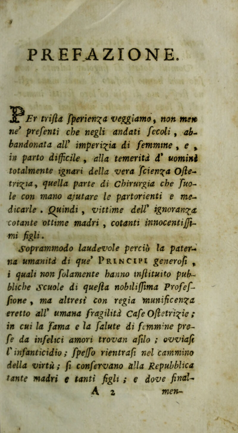 PREFAZIONE. JPEr trift& fperien^a vediamo, non mere ne’ preferiti che negli andati fccoli, ab- bandonata all9 imperizia di femmine , e % in parto diffìcile , alla temerità d' uomini totalmente ignari della vera faenza Ojle- trista y quella parte di Chirurgia che fno- ie con mano ajutare le partorienti e me- dicarle . Quindi , vittime dell9 ignoranza cotante ottime madri , cotanti innocentiffi- mi figli. Soprammodo laudevole perciò la pater- na umanità di que9 Principi generofi % i quali non folamcnte hanno infiituito pub- bliche Scuole di quefla nobiliffìma Profef- fione , ma altresì con regia munificenza eretto all9 umana fragilità Cafe Ofi2triple ; in cui la fama e la falute di fcmm;ne pre- fe da infelici amori trovan afilo ; ovviafi l9 infanticidio ; fpejfo rientrafi nel cammino della virtù ; fi confervano alla Repubblica tante madri e tanti figli ; e dove finaU