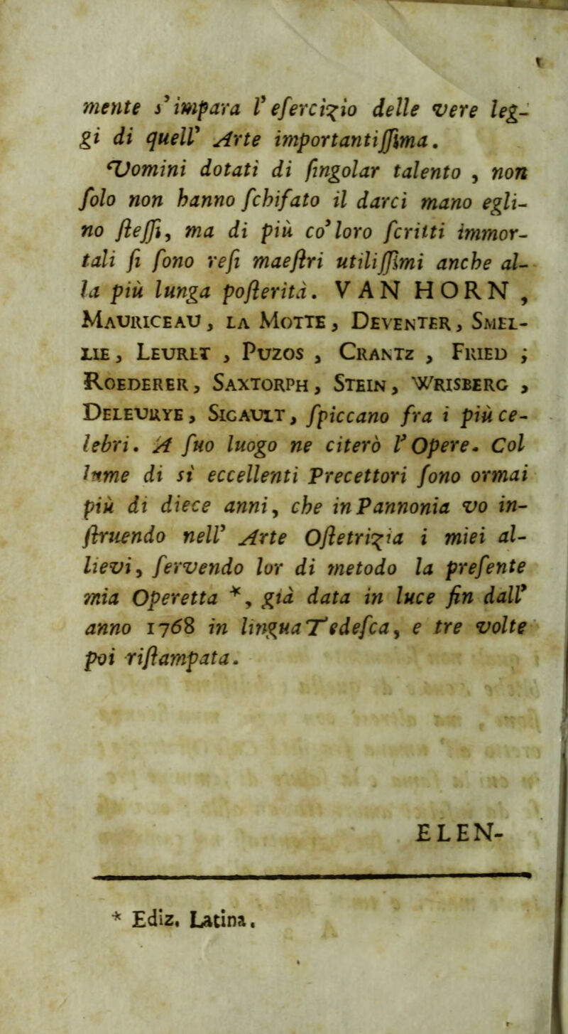 mente s’impara l’eferei%io delle vere leg- gi di quell' Arte importantiffima. cDomini dotati di /ingoiar talento , non folo non hanno fchifato il darci mano egli- no fteffi, ma di più co9 loro fcrilti immor- tali fi fono refi maefìri utilizimi anche al- la più lunga poflerìtà. VAN HORN , Mauriceau , la Motte , Deventer , Smel- ile, Leurlt , Puzos , Crantz , Fried ; Roederer, Saxtorph, Stein, Wrisberg , Deleurye, Sigault, fpiccano fra i più ce- lebri. A fuo luogo ne citerò V Opere. Col Iftme di si eccellenti Precettori fono ormai più di diece anni, che in Pannonia vo in- fluendo nell9 Arte Ofietri^ia i miei al- lievi, fervendo lor di metodo la prefente ?nia Operetta *, già data in luce fin dally anno 1768 in lingua T* e defc a, e tre volte poi riflampata. EL EN- * Ediz, Latina.