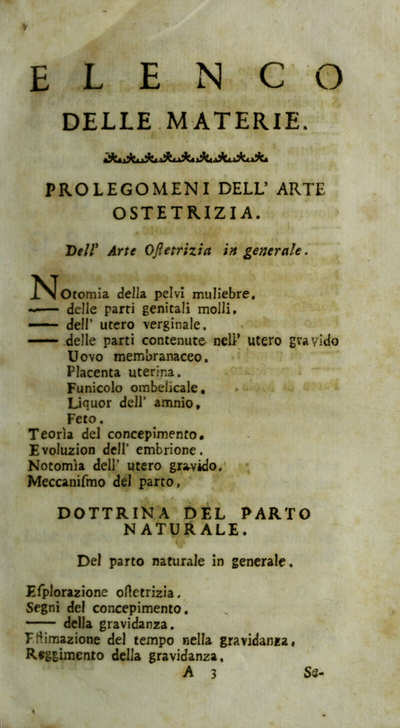 ELENCO DELLE MATERIE. PROLEGOMENI DELL’ ARTE OSTETRIZI A. Dell* Arte Oftetrizia in generale. ^^Otomia della pelvi muliebre. -— delle parti genitali molli. — delr utero verginale. delle parti contenute nell* utero gravido Uovo membranaceo. Placenta uterina. Funicolo ombelicale, Liquor dell’ amnio. Feto. Teorìa del concepimento. Evoluzion dell’ embrione. Notomìa dell’ utero gravido. Meccanifmo del parto, DOTTRINA DEL PARTO NATURALE. Del parto naturale in generale. Efplorazione oftetrizia. Segni del concepimento. della gravidanza. Fftimazione del tempo nella gravidanza* Reggimento della gravidanza, A 3 Ss-