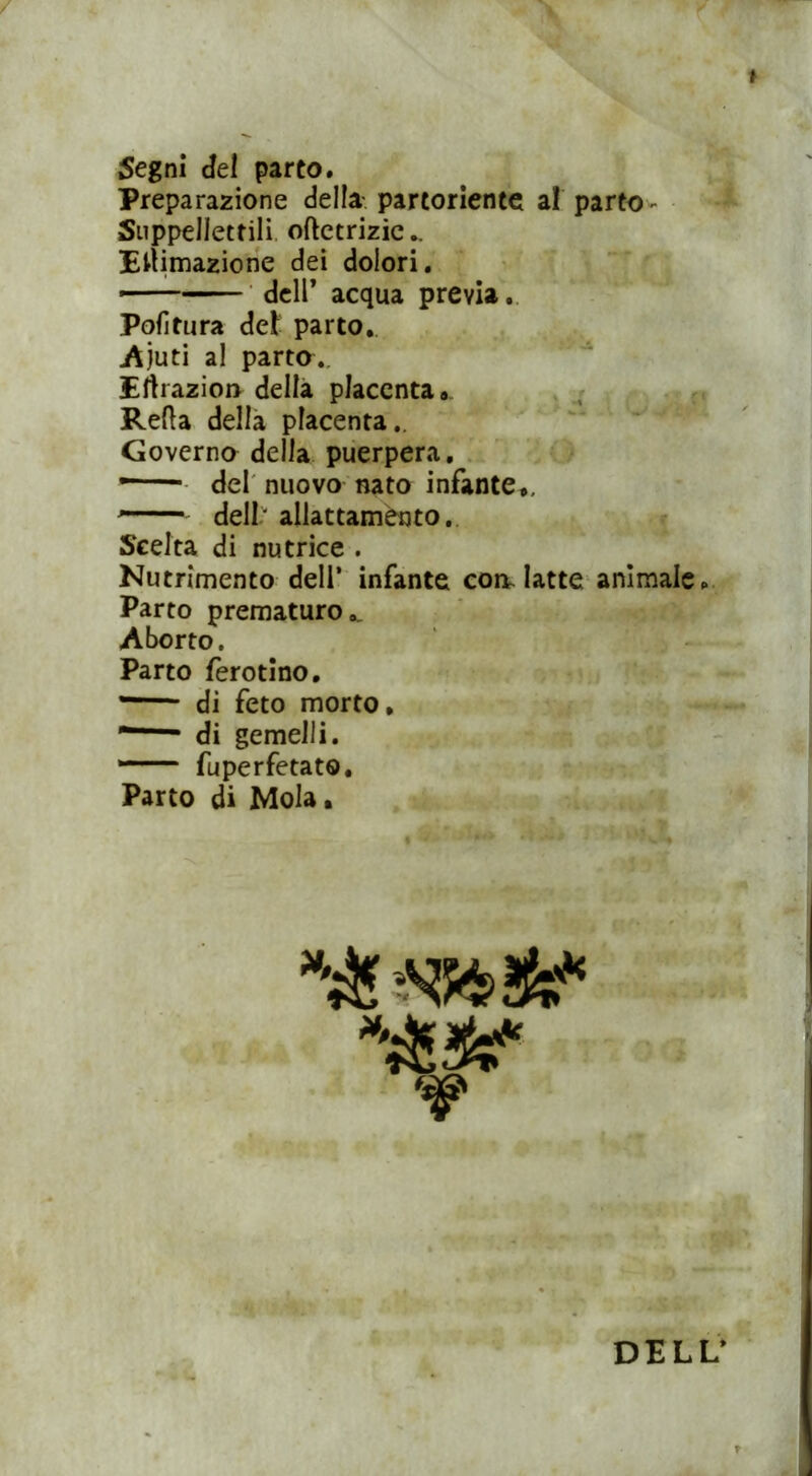 / Segni del parto. Preparazione della partoriente al parto Suppellettili oftctrizic.. Eltimazione dei dolori. Politura del parto. Ajuti al parto. Ertrazio» della placenta, ReRa della placenta. Governo della puerpera. • del nuovo nato infante., - ■ dell' allattamento. Scelta di nutrice . Nutrimento dell’ infante con. latte animale. Parto prematuro.. Aborto. Parto ferotino. — di feto morto, di gemelli. *— fuperfetat®. Parto di Mola, dell’ acqua previa. DELL’